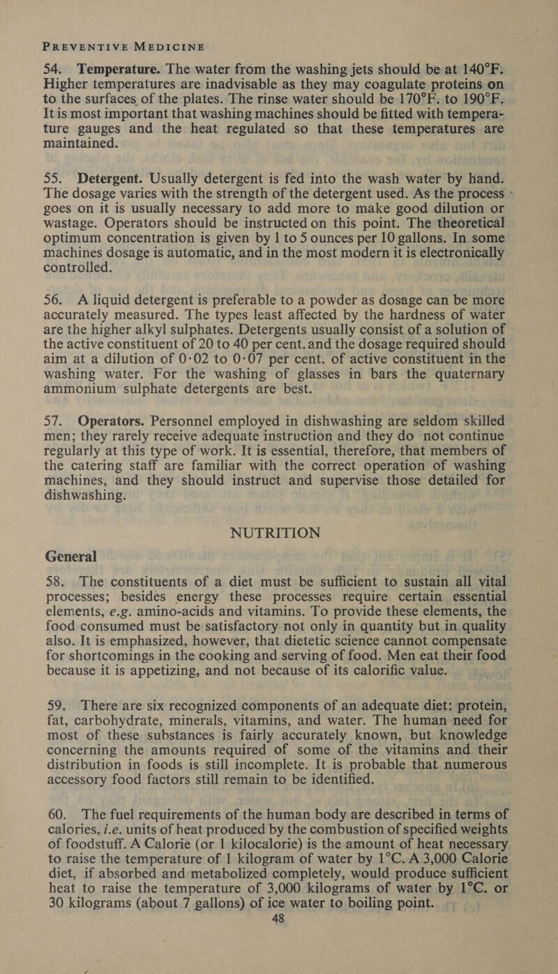 54. Temperature. The water from the washing jets should be at 140°F. Higher temperatures are inadvisable as they may coagulate proteins on to the surfaces of the plates. The rinse water should be 170°F. to 190°F. It is most important that washing machines should be fitted with tempera- ture gauges and the heat regulated so that these temperatures are maintained. 55. Detergent. Usually detergent is fed into the wash water by hand. The dosage varies with the strength of the detergent used. As the process ° goes on it is usually necessary to add more to make good dilution or wastage. Operators should be instructed on this point. The theoretical optimum concentration is given by | to 5 ounces per 10 gallons. In some machines dosage is automatic, and in the most modern it is electronically controlled. 56. A liquid detergent is preferable to a powder as dosage can be more accurately measured. The types least affected by the hardness of water are the higher alkyl sulphates. Detergents usually consist of a solution of the active constituent of 20 to 40 per cent. and the dosage required should aim at a dilution of 0-02 to 0-07 per cent. of active constituent in the washing water. For the washing of glasses in bars the quaternary ammonium sulphate detergents are best. 57. Operators. Personnel employed in dishwashing are seldom skilled men; they rarely receive adequate instruction and they do not continue regularly at this type of work. It is essential, therefore, that members of the catering staff are familiar with the correct operation of washing machines, and they should instruct and supervise those detailed for dishwashing. NUTRITION General 58. The constituents of a diet must be sufficient to sustain all vital processes; besides energy these processes require certain essential elements, e.g. amino-acids and vitamins. To provide these elements, the food consumed must be satisfactory not only in quantity but in quality also. It is emphasized, however, that dietetic science cannot compensate for shortcomings in the cooking and serving of food. Men eat their food because it is appetizing, and not because of its calorific value. 59. There are six recognized components of an adequate diet: protein, fat, carbohydrate, minerals, vitamins, and water. The human need for most of these substances is fairly accurately known, but knowledge concerning the amounts required of some of the vitamins and their distribution in foods is still incomplete. It is probable that numerous accessory food factors still remain to be identified. 60. The fuel requirements of the human body are described in terms of calories, i.e. units of heat produced by the combustion of specified weights of foodstuff. A Calorie (or 1 kilocalorie) is the amount of heat necessary to raise the temperature of 1 kilogram of water by 1°C. A 3,000 Calorie diet, if absorbed and metabolized completely, would produce sufficient heat to raise the temperature of 3,000 kilograms of water by 1°C. or 30 kilograms (about 7 gallons) of ice water to boiling point.