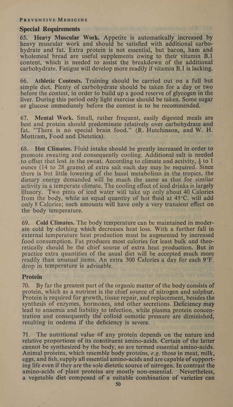 Special Requirements 65. Heavy Muscular Work. Appetite is automatically increased by heavy muscular work and should be satisfied with additional carbo- hydrate and fat. Extra protein is not essential, but bacon, ham and wholemeal bread are useful supplements owing to their vitamin B.1_ content, which is needed to assist the breakdown of the additional carbohydrate. Fatigue will develop more readily if vitamin B.1 is lacking. 66. Athletic Contests. Training should be carried out on a full but simple diet. Plenty of carbohydrate should be taken for a day or two before the contest, in order to build up a good reserve of glycogen in the liver. During this period only light exercise should be taken. Some sugar or glucose immediately before the contest is to be recommended. 67. Mental Work. Small, rather frequent, easily digested meals are best and protein should predominate relatively over carbohydrate and fat. ““There is no special brain food.” (R. Hutchinson, and W. H.: Mottram, Food and Dietetics). 68. Hot Climates. Fluid intake should be greatly increased in order to promote sweating and consequently cooling. Additional salt is needed to offset that lost in the sweat. According to climate and activity, 3 to 1 ounce (14 to 28 grams) of extra salt each day may be required. Since there is but little lowering of the basal metabolism in the tropics, the dietary energy demanded will be much the same as that for similar activity in a temperate climate. The cooling effect of iced drinks is largely illusory. Two pints of iced water will take up only about 40 Calories from the body, while an equal quantity of hot fluid at 45°C. will add only 8 Calories; such amounts will have only a very transient effect on the body temperature. 69. Cold Climates. The body temperature can be maintained in moder- ate cold by clothing which decreases heat loss. With a further fall in external temperature heat production must be augmented by increased food consumption. Fat produces most calories for least bulk and theo- retically should be the chief source of extra heat production. But in practice extra quantities of the usual diet will be accepted much more readily than unusual items. An extra 300 Calories a day for each 9°F. drop in temperature is advisable. Protein 70. By far the greatest part of the organic matter of the body consists of protein, which as a nutrient is the chief source of nitrogen and sulphur. Protein is required for growth, tissue repair, and replacement, besides the synthesis of enzymes, hormones, and other secretions. Deficiency may lead to anaemia and liability to infection, while plasma protein concen- tration and consequently the colloid osmotic pressure are diminished, resulting in oedema if the deficiency is severe. 71. The nutritional value of any protein depends on the nature and relative proportions of its constituent amino-acids. ‘Certain of the latter cannot be synthesized by the body, so are termed essential amino-acids. Animal proteins, which resemble body proteins, e.g. those in meat, milk, eggs, and fish, supply all essential amino-acids and are capable of support- ing life even if they are the sole dietetic source of nitrogen. In contrast the amino-acids of plant proteins are mostly non-essential. Nevertheless, a vegetable diet composed of a suitable combination of varieties can