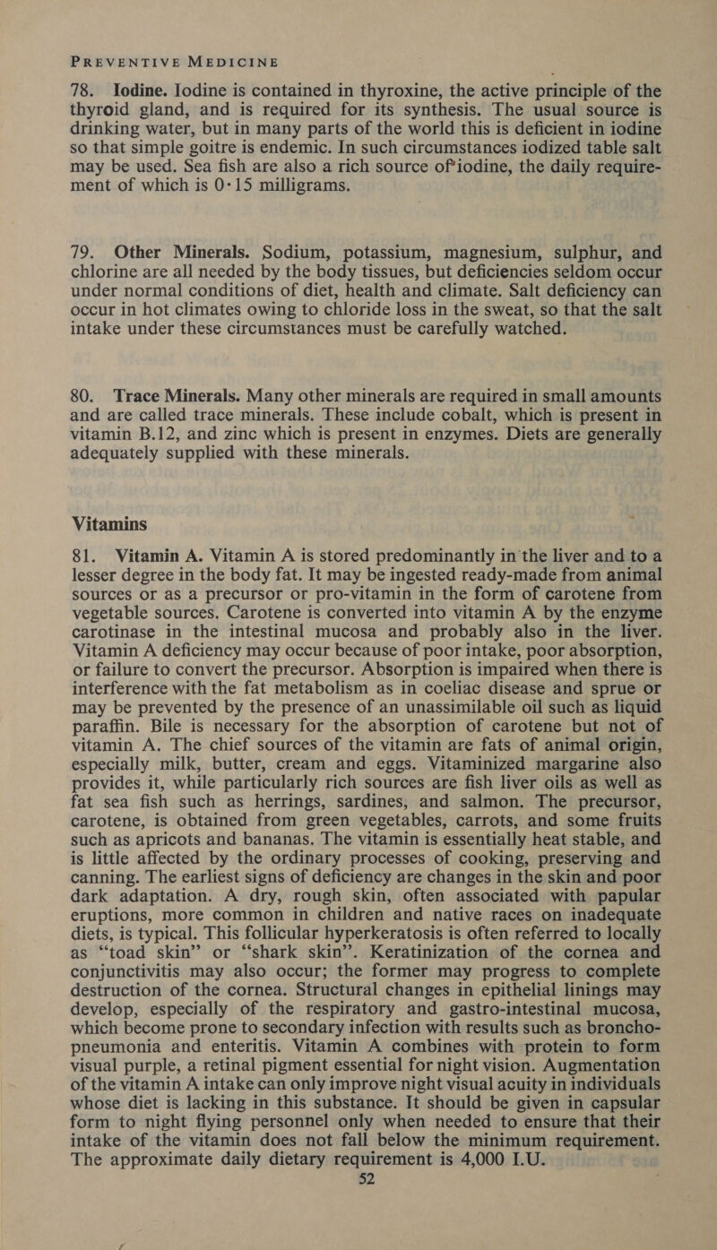 78. Iodine. Iodine is contained in thyroxine, the active principle of the thyroid gland, and is required for its synthesis. The usual source is drinking water, but in many parts of the world this is deficient in iodine so that simple goitre is endemic. In such circumstances iodized table salt may be used. Sea fish are also a rich source of*iodine, the daily require- ment of which is 0:15 milligrams. 79. Other Minerals. Sodium, potassium, magnesium, sulphur, and chlorine are all needed by the body tissues, but deficiencies seldom occur under normal conditions of diet, health and climate. Salt deficiency can occur in hot climates owing to chloride loss in the sweat, so that the salt intake under these circumstances must be carefully watched. 80. Trace Minerals. Many other minerals are required in small amounts and are called trace minerals. These include cobalt, which is present in vitamin B.12, and zinc which is present in enzymes. Diets are generally adequately supplied with these minerals. Vitamins i 81. Vitamin A. Vitamin A is stored predominantly in the liver and to a lesser degree in the body fat. It may be ingested ready-made from animal sources or as a precursor or pro-vitamin in the form of carotene from vegetable sources. Carotene is converted into vitamin A by the enzyme carotinase in the intestinal mucosa and probably also in the liver. Vitamin A deficiency may occur because of poor intake, poor absorption, or failure to convert the precursor. Absorption is impaired when there is interference with the fat metabolism as in coeliac disease and sprue or may be prevented by the presence of an unassimilable oil such as liquid paraffin. Bile is necessary for the absorption of carotene but not of vitamin A. The chief sources of the vitamin are fats of animal origin, especially milk, butter, cream and eggs. Vitaminized margarine also provides it, while particularly rich sources are fish liver oils as well as fat sea fish such as herrings, sardines, and salmon. The precursor, carotene, is obtained from green vegetables, carrots, and some fruits such as apricots and bananas. The vitamin is essentially heat stable, and is little affected by the ordinary processes of cooking, preserving and canning. The earliest signs of deficiency are changes in the skin and poor dark adaptation. A dry, rough skin, often associated with papular eruptions, more common in children and native races on inadequate diets, is typical. This follicular hyperkeratosis is often referred to locally as “toad skin’? or “‘shark skin’. Keratinization of the cornea and conjunctivitis may also occur; the former may progress to complete destruction of the cornea. Structural changes in epithelial linings may develop, especially of the respiratory and gastro-intestinal mucosa, which become prone to secondary infection with results such as broncho- pneumonia and enteritis. Vitamin A combines with protein to form visual purple, a retinal pigment essential for night vision. Augmentation of the vitamin A intake can only improve night visual acuity in individuals whose diet is lacking in this substance. It should be given in capsular form to night flying personnel only when needed to ensure that their intake of the vitamin does not fall below the minimum requirement. The approximate daily dietary requirement is 4,000 I.U.