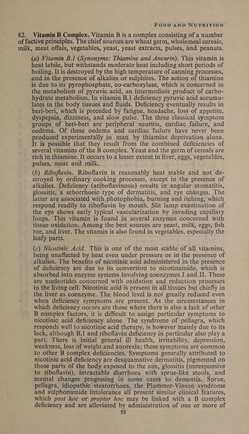 82. Vitamin B Complex. Vitamin B is a complex consisting of a number of factive principles. The chief sources are wheat germ, wholemeal cereals, milk, meat offals, vegetables, yeast, yeast extracts, pulses, and peanuts. (a) Vitamin B.I (Synonyms: Thiamine and Aneurin). This vitamin is heat labile, but withstands moderate heat including short periods of boiling. It is destroyed by the high temperature of canning processes, and in the presence of alkalies or sulphites. The action of thiamine is due to its pyrophosphate, co-carboxylase, which is concerned in the metabolism of pyruvic acid, an intermediate product of carbo- hydrate metabolism. In vitamin B.1 deficiency pyruvic acid accumu- lates in the body tissues and fluids. Deficiency eventually results in beri-beri, which is preceded by fatigue, headache, loss of appetite, dyspepsia, dizziness, and slow pulse. The three classical symptom groups of beri-beri are peripheral neuritis, cardiac failure, and oedema. Of these oedema and cardiac failure have never been produced experimentally in man by thiamine deprivation alone. It is possible that they result from the combined deficiencies of several vitamins of the B complex. Yeast and the germ of cereals are rich in thiamine. It occurs to a lesser extent in liver, eggs, vegetables, pulses, meat and milk. (b) Riboflavin. Riboflavin is reasonably heat stable and not de- stroyed by ordinary cooking processes, except in the presence of alkalies. Deficiency (ariboflavinosis) results in angular stomatitis, glossitis, a seborrhoeic type of dermatitis, and eye changes. The latter are associated with photophobia, burning and itching, which respond readily to riboflavin by mouth. Slit lamp examination of - the eye shows early typical vascularization by invading capillary loops. This vitamin is found in several enzymes concerned with tissue oxidation. Among the best sources are yeast, milk, eggs, fish roe, and liver. The vitamin is also found in vegetables, especially the leafy parts. (c) Nicotinic Acid. This is one of the most stable of all vitamins, being unaffected by heat even under pressure or in the presence of alkalies. The benefits of nicotinic acid administered in the presence of deficiency are due to its conversion to nicotinamide, which is absorbed into enzyme systems involving coenzymes I and II. These are nucleotides concerned with oxidation and reduction processes in the living cell. Nicotinic acid is present in all tissues but chiefly in the liver as coenzyme. The blood level is not greatly reduced even when deficiency symptoms are present. As the circumstances in which deficiency occurs are those where there is also a lack of other B complex factors, it is difficult to assign particular symptoms to nicotinic acid deficiency alone. The syndrome of pellagra, which _ responds well to nicotinic acid therapy, is however mainly due to its lack, although B.1 and riboflavin deficiency in particular also play a part. There is initial general ill health, irritability, depression, weakness, loss of weight and anorexia; these symptoms are common to other B complex deficiencies. Symptoms generally attributed to - nicotinic acid deficiency are desquamative dermatitis, pigmented on those parts of the body exposed to the sun, glossitis (unresponsive to riboflavin), intractable diarrhoea with sprue-like stools, and mental changes progessing in some cases to dementia. Sprue, pellagra, idiopathic steatorrhoea, the Plummer-Vinson syndrome and sulphonamide intolerance all present similar clinical features, which post hoc or propter hoc may be linked with a B complex deficiency and are alleviated by administration of one or more of