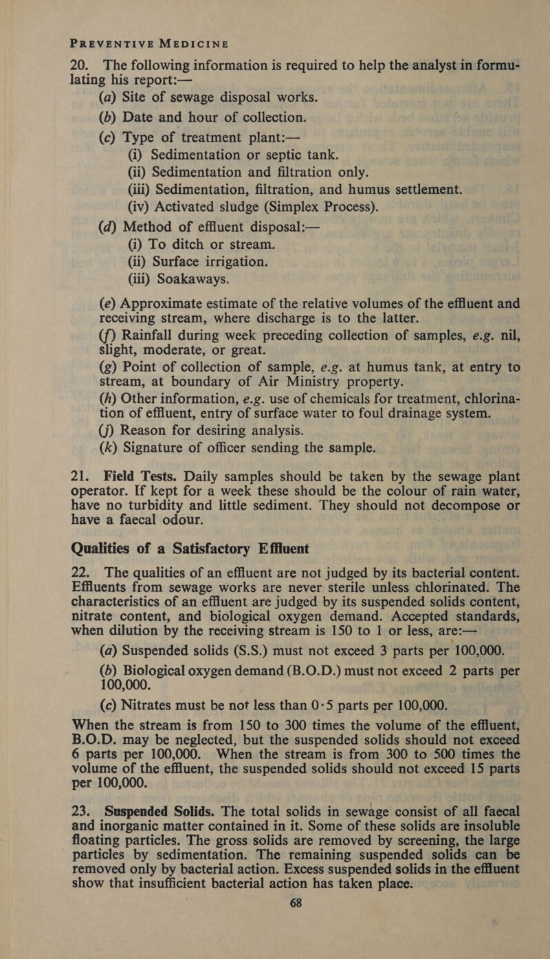 20. The following information is required to help the analyst in formu- lating his report:— (a) Site of sewage disposal works. (6) Date and hour of collection. (c) Type of treatment plant:— (i) Sedimentation or septic tank. (ii) Sedimentation and filtration only. (iii) Sedimentation, filtration, and humus settlement. (iv) Activated sludge (Simplex Process). (d) Method of effluent disposal:— (i) To ditch or stream. (ii) Surface irrigation. (iii) Soakaways. (e) Approximate estimate of the relative volumes of the effluent and receiving stream, where discharge is to the latter. (f) Rainfall during week preceding collection of samples, e.g. nil, slight, moderate, or great. (g) Point of collection of sample, e.g. at humus tank, at entry to stream, at boundary of Air Ministry property. (h) Other information, e.g. use of chemicals for treatment, chlorina- tion of effluent, entry of surface water to foul drainage system. (j) Reason for desiring analysis. (k) Signature of officer sending the sample. 21. Field Tests. Daily samples should be taken by the sewage plant operator. If kept for a week these should be the colour of rain water, have no turbidity and little sediment. They should not decompaae or have a faecal odour. Qualities of a Satisfactory Effluent 22. The qualities of an effluent are not judged by its bacterial content. Effluents from sewage works are never sterile unless chlorinated. The characteristics of an effluent are judged by its suspended solids content, nitrate content, and biological oxygen demand. Accepted standards, when dilution by the receiving stream is 150 to 1 or less, are:— (a) Suspended solids (S.S.) must not exceed 3 parts per 100,000. (b) Biological oxygen demand (B.O.D.) must not exceed 2 parts per 100,000. (c) Nitrates must be not less than 0-5 parts per 100,000. When the stream is from 150 to 300 times the volume of the effluent, B.O.D. may be neglected, but the suspended solids should not exceed 6 parts per 100,000. When the stream is from 300 to 500 times the volume of the effluent, the suspended solids should not exceed 15 parts per 100,000. 23. Suspended Solids. The total solids in sewage consist of all faecal and inorganic matter contained in it. Some of these solids are insoluble floating particles. The gross solids are removed by screening, the large - particles by sedimentation. The remaining suspended solids can be removed only by bacterial action. Excess suspended solids in the effluent show that insufficient bacterial action has taken place.