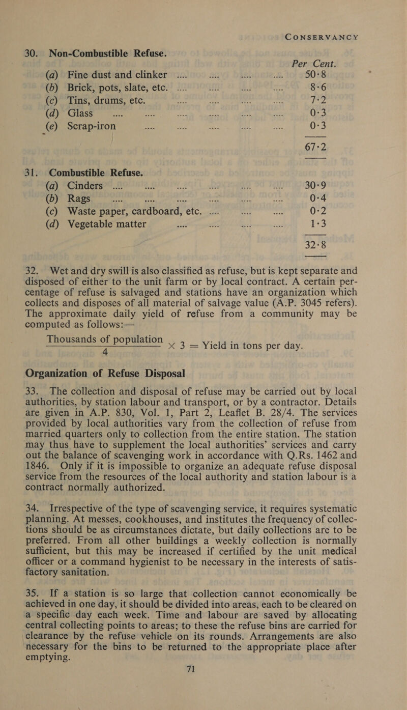 30. Non-Combustible Refuse. | Per Cent. (a) Fine dust and clinker _.... a0 pa! Ss 50°8 (b) Brick, pots, slate, etc. = 8-6 (c) Tins, drums, etc. fies (d) Glass 0:3 (e) Scrap-iron 0-3 67:2 31. Combustible Refuse. (a) Cinders M 30:9 (6) Rags 4. nye on — 0-4 (c) Waste paper, cardboard, etc. .... 0:2 (d) Vegetable matter 1-3 32-8  32. Wet and dry swill is also classified as refuse, but is kept separate and disposed of either to the unit farm or by local contract. A certain per- centage of refuse is salvaged and stations have an organization which collects and disposes of all material of salvage value (A.P. 3045 refers). The approximate daily yield of refuse from a community may be computed as follows:— Thousands of population 4 &lt;x 3 = Yield in tons per day. Organization of Refuse Disposal 33. The collection and disposal of refuse may be carried out by local authorities, by station labour and transport, or by a contractor. Details are given in A.P. 830, Vol. 1, Part 2, Leaflet B. 28/4. The services provided by local authorities vary from the collection of refuse from married quarters only to collection from the entire station. The station may thus have to supplement the local authorities’ services and carry out the balance of scavenging work in accordance with Q.Rs. 1462 and 1846. Only if it is impossible to organize an adequate refuse disposal service from the resources of the local authority and station labour is a contract normally authorized. 34. Irrespective of the type of scavenging service, it requires systematic planning. At messes, cookhouses, and institutes the frequency of collec- tions should be as circumstances dictate, but daily collections are to be preferred. From all other buildings a weekly collection is normally sufficient, but this may be increased if certified by the unit medical officer or a command hygienist to be necessary in the interests of satis- factory sanitation. 35. If a station is so large that collection cannot economically be achieved in one day, it should be divided into areas, each to be cleared on a specific day each week. Time and labour are saved by allocating central collecting points to areas; to these the refuse bins are carried for clearance by the refuse vehicle on its rounds. Arrangements are also necessary for the bins to be returned to the appropriate place after emptying.