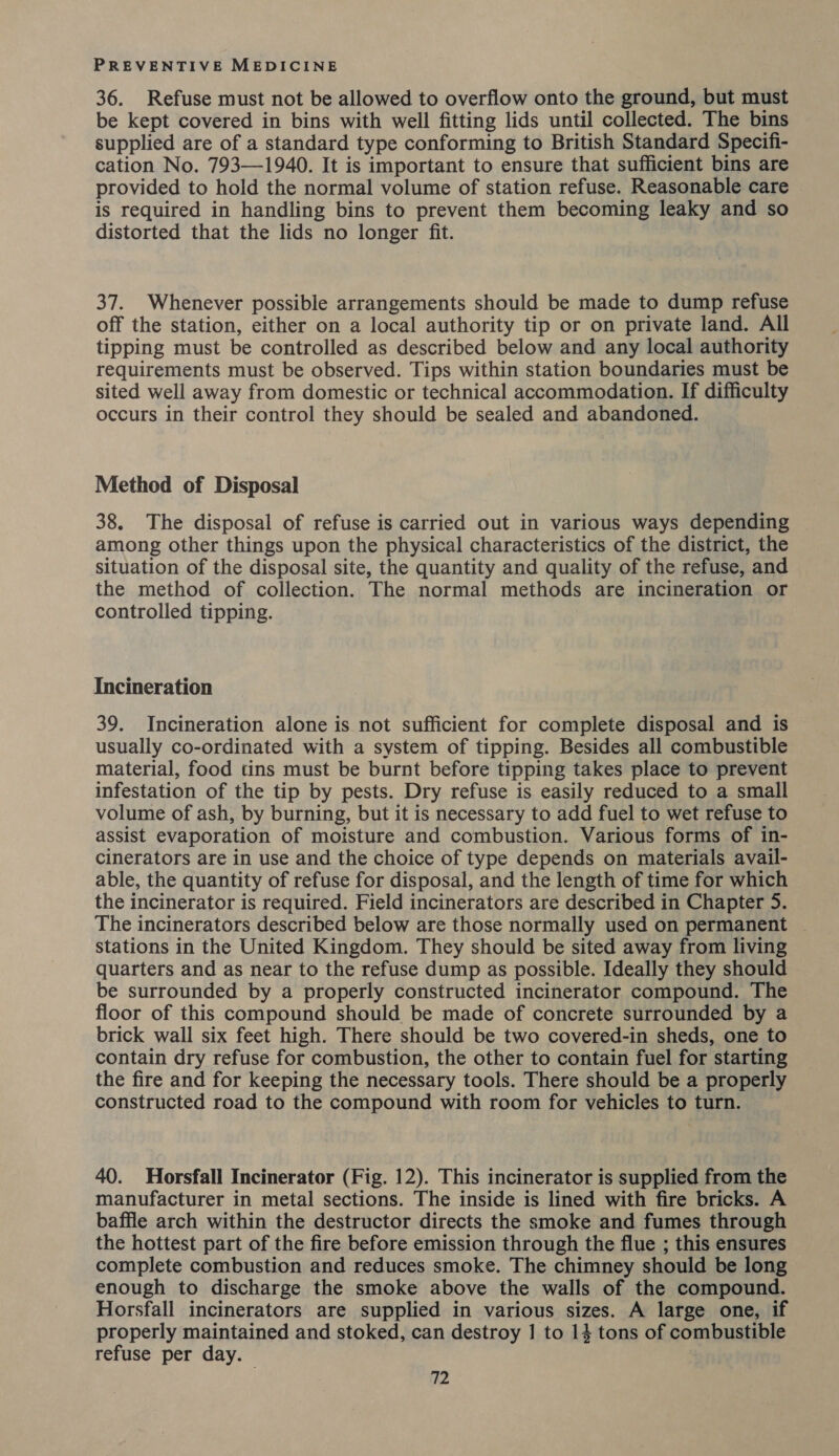 36. Refuse must not be allowed to overflow onto the ground, but must be kept covered in bins with well fitting lids until collected. The bins supplied are of a standard type conforming to British Standard Specifi- cation No. 793—1940. It is important to ensure that sufficient bins are provided to hold the normal volume of station refuse. Reasonable care is required in handling bins to prevent them becoming leaky and so distorted that the lids no longer fit. 37. Whenever possible arrangements should be made to dump refuse off the station, either on a local authority tip or on private land. All tipping must be controlled as described below and any local authority requirements must be observed. Tips within station boundaries must be sited well away from domestic or technical accommodation. If difficulty occurs in their control they should be sealed and abandoned. Method of Disposal 38. The disposal of refuse is carried out in various ways depending among other things upon the physical characteristics of the district, the situation of the disposal site, the quantity and quality of the refuse, and the method of collection. The normal methods are incineration or controlled tipping. Incineration 39. Incineration alone is not sufficient for complete disposal and is usually co-ordinated with a system of tipping. Besides all combustible material, food tins must be burnt before tipping takes place to prevent infestation of the tip by pests. Dry refuse is easily reduced to a small volume of ash, by burning, but it is necessary to add fuel to wet refuse to assist evaporation of moisture and combustion. Various forms of in- cinerators are in use and the choice of type depends on materials avail- able, the quantity of refuse for disposal, and the length of time for which the incinerator is required. Field incinerators are described in Chapter 5. The incinerators described below are those normally used on permanent | stations in the United Kingdom. They should be sited away from living quarters and as near to the refuse dump as possible. Ideally they should be surrounded by a properly constructed incinerator compound. The floor of this compound should be made of concrete surrounded by a brick wall six feet high. There should be two covered-in sheds, one to contain dry refuse for combustion, the other to contain fuel for starting the fire and for keeping the necessary tools. There should be a properly constructed road to the compound with room for vehicles to turn. 40. Horsfall Incinerator (Fig. 12). This incinerator is supplied from the manufacturer in metal sections. The inside is lined with fire bricks. A baffle arch within the destructor directs the smoke and fumes through the hottest part of the fire before emission through the flue ; this ensures complete combustion and reduces smoke. The chimney should be long enough to discharge the smoke above the walls of the compound. Horsfall incinerators are supplied in various sizes. A large one, if properly maintained and stoked, can destroy 1 to 14 tons of combustible refuse per day.