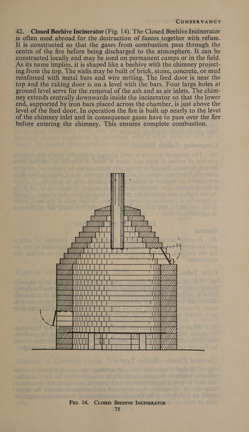 42. Closed Beehive Incinerator (Fig. 14). The Closed Beehive Incinerator is often used abroad for the destruction of faeces together with refuse. It is constructed so that the gases from combustion pass through the centre of the fire before being discharged to the atmosphere. It can be constructed locally and may be used on permanent camps or in the field. As its name implies, it is shaped like a beehive with the chimney project- ing from the top. The walls may be built of brick, stone, concrete, or mud reinforced with metal bars and wire netting. The feed door is near the top and the raking door is on a level with the bars. Four large holes at ground level serve for the removal of the ash and as air inlets. The chim- ney extends centrally downwards inside the incinerator so that the lower end, supported by iron bars placed across the chamber, is just above the level of the feed door. In operation the fire is built up nearly to the level of the chimney inlet and in consequence gases have to pass over the fire before entering the chimney. This ensures complete combustion.          Wi, a Pe, rs ety Ee &amp; a oe 4, \ 1 | |   ba al UMM CRIT UA  Fic. 14. CLoseD BEEHIVE INCINERATOR