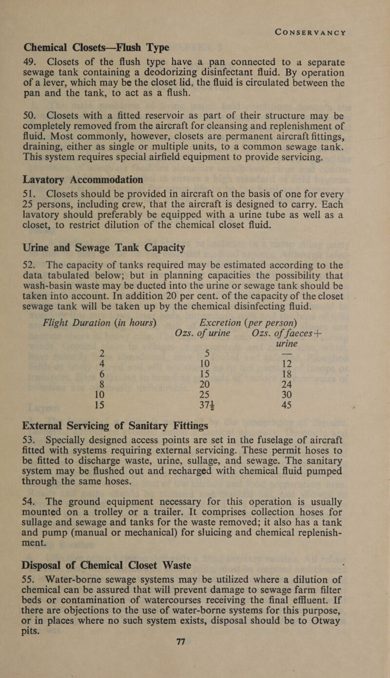 Chemical Closets—Flush Type 49. Closets of the flush type have a pan connected to a separate sewage tank containing a deodorizing disinfectant fluid. By operation of a lever, which may be the closet lid, the fluid is circulated between the pan and the tank, to act as a flush. 50. Closets with a fitted reservoir as part of their structure may be completely removed from the aircraft for cleansing and replenishment of fluid. Most commonly, however, closets are permanent aircraft fittings, draining, either as single or multiple units, to a common sewage tank. This system requires special airfield equipment to provide servicing. Lavatory Accommodation 51. Closets should be provided in aircraft on the basis of one for every 25 persons, including crew, that the aircraft is designed to carry. Each lavatory should preferably be equipped with a urine tube as well as a closet, to restrict dilution of the chemical closet fluid. Urine and Sewage Tank Capacity 52. The capacity of tanks required may be estimated according to the data tabulated below; but in planning capacities the possibility that wash-basin waste may be ducted into the urine or sewage tank should be taken into account. In addition 20 per cent. of the capacity of the closet sewage tank will be taken up by the chemical disinfecting fluid. Flight Duration (in hours) Excretion (per person) Ozs. of urine Ozs. of faeces+ urine = 5 _ 4 10 Wes 6 15 18 8 20 24 10 25 30 15 374 45 External Servicing of Sanitary Fittings 53. Specially designed access points are set in the fuselage of aircraft fitted with systems requiring external servicing. These permit hoses to be fitted to discharge waste, urine, sullage, and sewage. The sanitary system may be flushed out and recharged with chemical fluid pumped through the same hoses. 54. The ground equipment necessary for this operation is usually mounted on a trolley or a trailer. It comprises collection hoses for sullage and sewage and tanks for the waste removed; it also has a tank and pump (manual or mechanical) for sluicing and chemical replenish- ment. Disposal of Chemical Closet Waste 55. Water-borne sewage systems may be utilized where a dilution of chemical can be assured that will prevent damage to sewage farm filter beds or contamination of watercourses receiving the final effluent. If there are objections to the use of water-borne systems for this purpose, or in places where no such system exists, disposal should be to Otway pits.