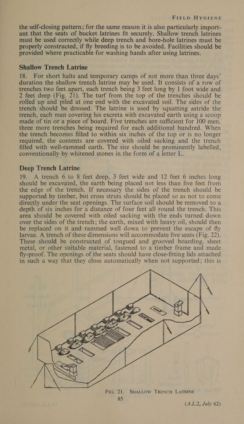 the self-closing pattern; for the same reason it is also particularly import- ant that the seats of bucket latrines fit securely. Shallow trench latrines must be used correctly while deep trench and bore-hole latrines must be properly constructed, if fly breeding is to be avoided. Facilities should be provided where practicable for washing hands after using latrines. Shallow Trench Latrine 18. For short halts and temporary camps of not more than three days’ duration the shallow trench latrine may be used. It consists of a row of trenches two feet apart, each trench being 3 feet long by | foot wide and 2 feet deep (Fig. 21). The turf from the top of the trenches should be rolled up and piled at one end with the excavated soil. The sides of the trench should be dressed. The latrine is used by squatting astride the trench, each man covering his excreta with excavated earth using a scoop made of tin or a piece of board. Five trenches are sufficient for 100 men, three more trenches being required for each additional hundred. When | the trench becomes filled to within six inches of the top or is no longer © required, the contents are covered with oiled sacking and the trench filled with well-rammed earth. The site should be prominently labelled, conventionally by whitened stones in the form of a letter L. Deep Trench Latrine 19. A trench 6 to 8 feet deep, 3 feet wide and 12 feet 6 inches long should be excavated, the earth being placed not less than five feet from the edge of the trench. If necessary the sides of the trench should be supported by timber, but cross struts should be placed so as not to come directly under the seat openings. The surface soil should be removed to a depth of six inches for a distance of four feet all round the trench. This area should be covered with oiled sacking with the ends turned down over the sides of the trench; the earth, mixed with heavy oil, should then be replaced on it and rammed well down to prevent the escape of fly larvae. A trench of these dimensions will accommodate five seats (Fig. 22). These should be constructed of tongued and grooved boarding, sheet metal, or other suitable material, fastened to a timber frame and made fly-proof. The openings of the seats should have close-fitting lids attached in such a way that they close automatically when not supported; this is   . Fic. 21. SHALLOW TRENCH LATRINE 85