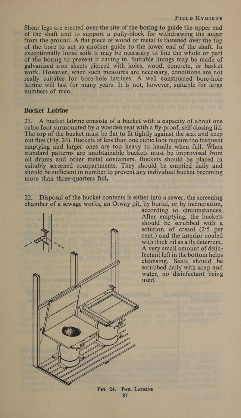 Shear legs are erected over the site of the boring to guide the upper end of the shaft and to support a pully-block for withdrawing the auger from the ground. A flat piece of wood or metal is fastened over the top of the bore to act as another guide to the lower end of the shaft. In exceptionally loose soils it may be necessary to line the whole or part of the boring to prevent it caving in. Suitable linings may be made of galvanized iron sheets pierced with holes, wood, concrete, or basket work. However, when such measures are necessary, conditions are not really suitable for bore-hole latrines. A well constructed bore-hole latrine will last for many years. It is not, however, suitable for large numbers of men. Bucket Latrine 21. A bucket latrine consists of a bucket with a capacity of about one cubic foot surmounted by a wooden seat with a fly-proof, self-closing lid. The top of the bucket must be flat to fit tightly against the seat and keep out flies (Fig. 24). Buckets of less than one cubic foot require too frequent emptying and larger ones are too heavy to handle when full. When standard patterns are unobtainable buckets must be improvised from oil drums and other metal containers. Buckets should be placed in suitably screened compartments. They should be emptied daily and should be sufficient in number to prevent any individual bucket becoming more than three-quarters full. 22. Disposal of the bucket contents is either into a sewer, the screening chamber of a sewage works, an Otway pit, by burial, or by incineration, according to circumstances. After emptying, the buckets should be scrubbed with a ~~ solution of cresol (2°5 per ie cent.) and the interior coated -CNIT with thick oil as a fly deterrent. Wy A very small amount of disin- % fectant left in the bottom helps cleansing. Seats should be scrubbed daily with soap and water, no disinfectant being used.  Fic. 24. Pam LATRINE