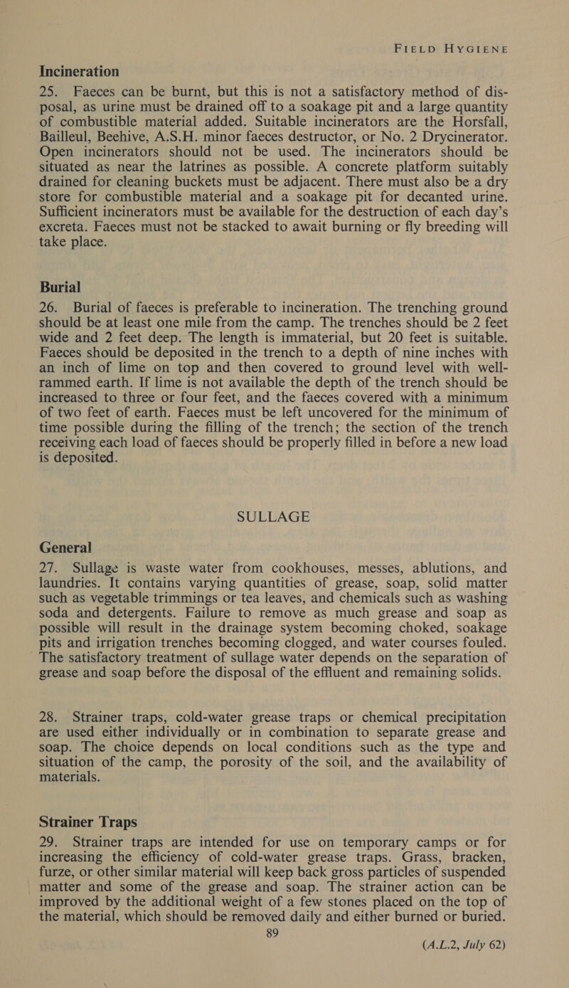 Incineration 25. Faeces can be burnt, but this is not a satisfactory method of dis- posal, as urine must be drained off to a soakage pit and a large quantity of combustible material added. Suitable incinerators are the Horsfall, Bailleul, Beehive, A.S.H. minor faeces destructor, or No. 2 Drycinerator. Open incinerators should not be used. The incinerators should be situated as near the latrines as possible. A concrete platform suitably drained for cleaning buckets must be adjacent. There must also be a dry store for combustible material and a soakage pit for decanted urine. Sufficient incinerators must be available for the destruction of each day’s excreta. Faeces must not be stacked to await burning or fly breeding will take place. Burial 26. Burial of faeces is preferable to incineration. The trenching ground should be at least one mile from the camp. The trenches should be 2 feet wide and 2 feet deep. The length is immaterial, but 20 feet is suitable. Faeces should be deposited in the trench to a depth of nine inches with an inch of lime on top and then covered to ground level with well- rammed earth. If lime is not available the depth of the trench should be increased to three or four feet, and the faeces covered with a minimum of two feet of earth. Faeces must be left uncovered for the minimum of time possible during the filling of the trench; the section of the trench receiving each load of faeces should be properly filled in before a new load is deposited. SULLAGE General 27. Sullage is waste water from cookhouses, messes, ablutions, and laundries. It contains varying quantities of grease, soap, solid matter such as vegetable trimmings or tea leaves, and chemicals such as washing soda and detergents. Failure to remove as much grease and soap as possible will result in the drainage system becoming choked, soakage pits and irrigation trenches becoming clogged, and water courses fouled. The satisfactory treatment of sullage water depends on the separation of grease and soap before the disposal of the effluent and remaining solids. 28. Strainer traps, cold-water grease traps or chemical precipitation are used either individually or in combination to separate grease and soap. The choice depends on local conditions such as the type and situation of the camp, the porosity of the soil, and the availability of materials. Strainer Traps 29. Strainer traps are intended for use on temporary camps or for increasing the efficiency of cold-water grease traps. Grass, bracken, furze, or other similar material will keep back gross particles of suspended | matter and some of the grease and soap. The strainer action can be improved by the additional weight of a few stones placed on the top of the material, which should be removed daily and either burned or buried. 89