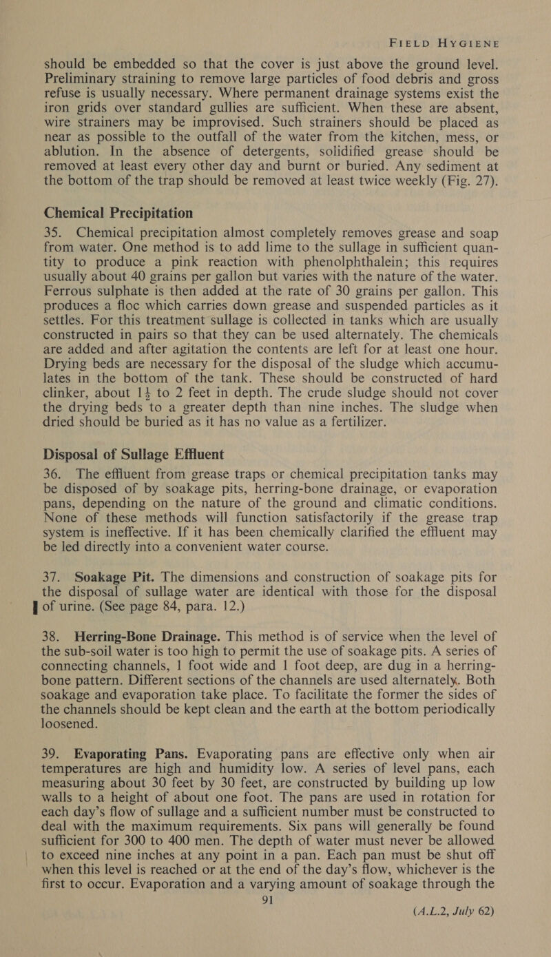 should be embedded so that the cover is just above the ground level. Preliminary straining to remove large particles of food debris and gross refuse is usually necessary. Where permanent drainage systems exist the iron grids over standard gullies are sufficient. When these are absent, wire strainers may be improvised. Such strainers should be placed as near as possible to the outfall of the water from the kitchen, mess, or ablution. In the absence of detergents, solidified grease should be removed at least every other day and burnt or buried. Any sediment at the bottom of the trap should be removed at least twice weekly (Fig. 27). Chemical Precipitation 35. Chemical precipitation almost completely removes grease and soap from water. One method is to add lime to the sullage in sufficient quan- tity to produce a pink reaction with phenolphthalein; this requires usually about 40 grains per gallon but varies with the nature of the water. Ferrous sulphate is then added at the rate of 30 grains per gallon. This produces a floc which carries down grease and suspended particles as it settles. For this treatment sullage is collected in tanks which are usually constructed in pairs so that they can be used alternately. The chemicals are added and after agitation the contents are left for at least one hour. Drying beds are necessary for the disposal of the sludge which accumu- lates in the bottom of the tank. These should be constructed of hard clinker, about 14 to 2 feet in depth. The crude sludge should not cover the drying beds to a greater depth than nine inches. The sludge when dried should be buried as it has no value as a fertilizer. Disposal of Sullage Effluent 36. The effluent from grease traps or chemical precipitation tanks may be disposed of by soakage pits, herring-bone drainage, or evaporation pans, depending on the nature of the ground and climatic conditions. None of these methods will function satisfactorily if the grease trap system is ineffective. If it has been chemically clarified the effluent may be led directly into a convenient water course. 37. Soakage Pit. The dimensions and construction of soakage pits for the disposal of sullage water are identical with those for the disposal J of urine. (See page 84, para. 12.) 38. Herring-Bone Drainage. This method is of service when the level of the sub-soil water is too high to permit the use of soakage pits. A series of connecting channels, 1 foot wide and 1 foot deep, are dug in a herring- bone pattern. Different sections of the channels are used alternately. Both soakage and evaporation take place. To facilitate the former the sides of the channels should be kept clean and the earth at the bottom periodically loosened. 39. Evaporating Pans. Evaporating pans are effective only when air temperatures are high and humidity low. A series of level pans, each measuring about 30 feet by 30 feet, are constructed by building up low walls to a height of about one foot. The pans are used in rotation for each day’s flow of sullage and a sufficient number must be constructed to deal with the maximum requirements. Six pans will generally be found sufficient for 300 to 400 men. The depth of water must never be allowed to exceed nine inches at any point in a pan. Each pan must be shut off when this level is reached or at the end of the day’s flow, whichever is the first to occur. Evaporation and a varying amount of soakage through the 91