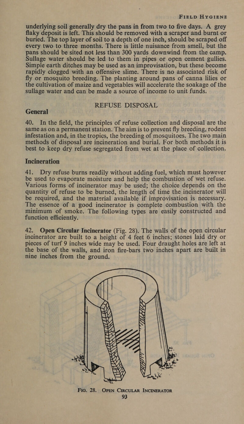 underlying soil generally dry the pans in from two to five days. A grey flaky deposit is left. This should be removed with a scraper and burnt or buried. The top layer of soil to a depth of one inch, should be scraped off every two to three months. There is little nuisance from smell, but the pans should be sited not less than 300 yards downwind from the camp. Sullage water should be led to them in pipes or open cement gullies. Simple earth ditches may be used as an improvisation, but these become rapidly clogged with an offensive slime. There is no associated risk of fly or mosquito breeding. The planting around pans of canna lilies or the cultivation of maize and vegetables will accelerate the soakage of the sullage water and can be made a source of income to unit funds. REFUSE DISPOSAL General 40. In the field, the principles of refuse collection and disposal are the same as on a permanent station. The aim is to prevent fly breeding, rodent infestation and, in the tropics, the breeding of mosquitoes. The two main methods of disposal are incineration and burial. For both methods it is best to keep dry refuse segregated from wet at the place of collection. Incineration 41. Dry refuse burns readily without adding fuel, which must however be used to evaporate moisture and help the combustion of wet refuse. Various forms of incinerator may be used; the choice depends on the quantity of refuse to be burned, the length of time the incinerator will be required, and the material available if improvisation is necessary. The essence of a good incinerator is complete combustion with the minimum of smoke. The following types are easily constructed and function efficiently. 42. Open Circular Incinerator (Fig. 28). The walls of the open circular incinerator are built to a height of 4 feet 6 inches; stones laid dry or pieces of turf 9 inches wide may be used. Four draught holes are left at the base of the walls, and iron fire-bars two inches apart are built in nine inches from the ground. 