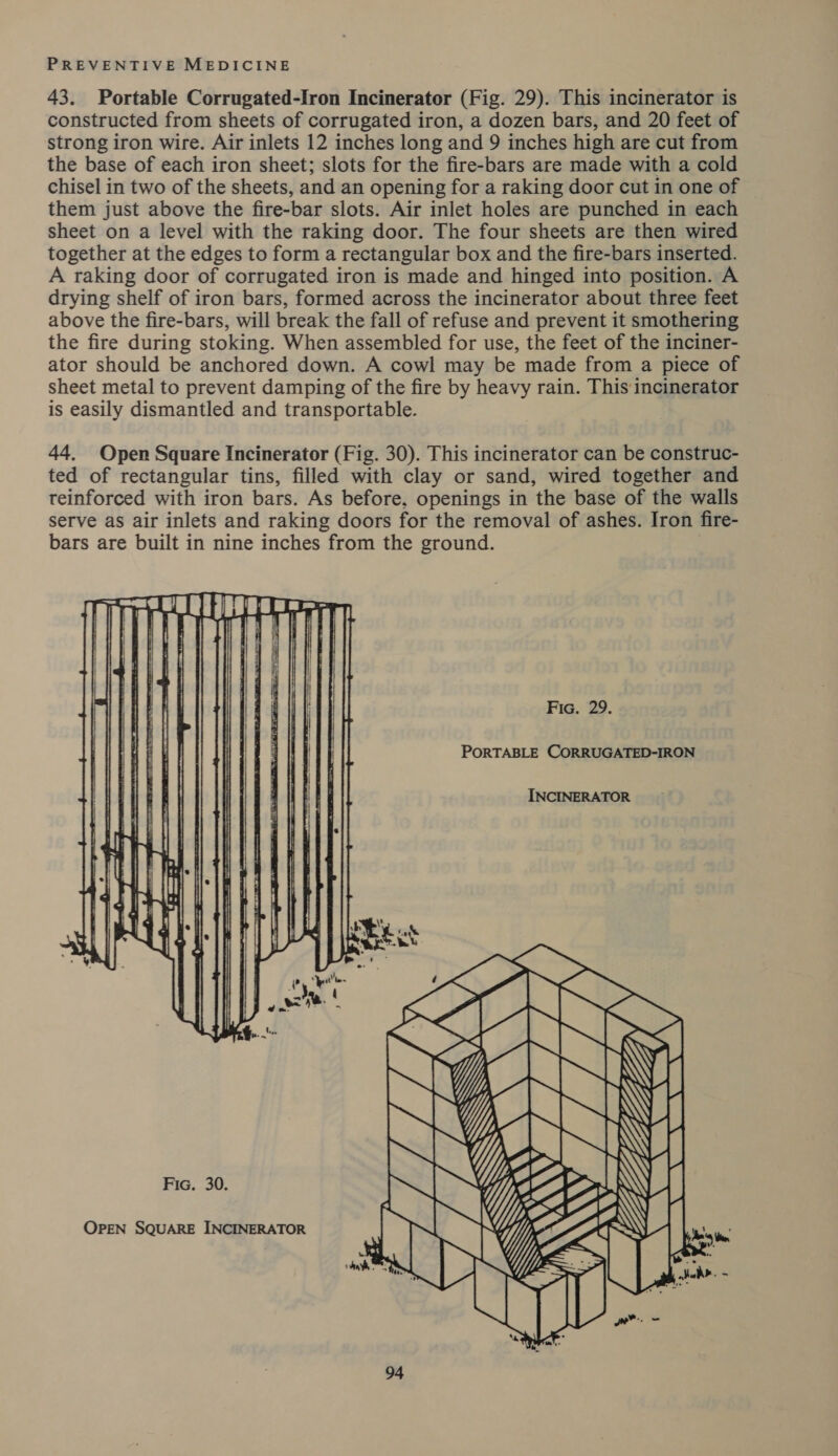 43. Portable Corrugated-Iron Incinerator (Fig. 29). This incinerator is constructed from sheets of corrugated iron, a dozen bars, and 20 feet of strong iron wire. Air inlets 12 inches long and 9 inches high are cut from the base of each iron sheet; slots for the fire-bars are made with a cold chisel in two of the sheets, and an opening for a raking door cut in one of them just above the fire-bar slots. Air inlet holes are punched in each sheet on a level with the raking door. The four sheets are then wired together at the edges to form a rectangular box and the fire-bars inserted. A raking door of corrugated iron is made and hinged into position. A drying shelf of iron bars, formed across the incinerator about three feet above the fire-bars, will break the fall of refuse and prevent it smothering the fire during stoking. When assembled for use, the feet of the inciner- ator should be anchored down. A cowl may be made from a piece of sheet metal to prevent damping of the fire by heavy rain. This incinerator is easily dismantled and transportable. 44. Open Square Incinerator (Fig. 30). This incinerator can be construc- ted of rectangular tins, filled with clay or sand, wired together and teinforced with iron bars. As before, openings in the base of the walls serve as air inlets and raking doors for the removal of ashes. Iron fire- bars are built in nine inches from the ground.   Fic. 29. PORTABLE CORRUGATED-IRON INCINERATOR Fic. 30. OPEN SQUARE INCINERATOR