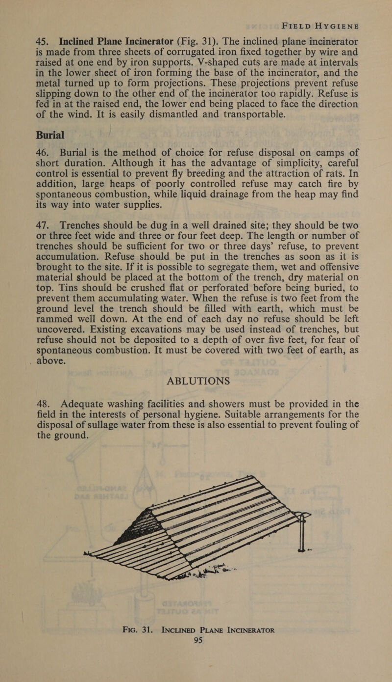 45. Inclined Plane Incinerator (Fig. 31). The inclined plane incinerator is made from three sheets of corrugated iron fixed together by wire and raised at one end by iron supports. V-shaped cuts are made at intervals in the lower sheet of iron forming the base of the incinerator, and the metal turned up to form projections. These projections prevent refuse slipping down to the other end of the incinerator too rapidly. Refuse is fed in at the raised end, the lower end being placed to face the direction of the wind. It is easily dismantled and transportable. Burial 46. Burial is the method of choice for refuse disposal on camps of short duration. Although it has the advantage of simplicity, careful control is essential to prevent fly breeding and the attraction of rats. In addition, large heaps of poorly controlled refuse may catch fire by spontaneous combustion, while liquid drainage from the heap may find its way into water supplies. 47. Trenches should be dug in a well drained site; they should be two or three feet wide and three or four feet deep. The length or number of trenches should be sufficient for two or three days’ refuse, to prevent accumulation. Refuse should be put in the trenches as soon as it is brought to the site. If it is possible to segregate them, wet and offensive material should be placed at the bottom of the trench, dry material on top. Tins should be crushed flat or perforated before being buried, to prevent them accumulating water. When the refuse is two feet from the ground level the trench should be filled with earth, which must be rammed well down. At the end of each day no refuse should be left uncovered. Existing excavations may be used instead of trenches, but refuse should not be deposited to a depth of over five feet, for fear of spontaneous combustion. It must be covered with two feet of earth, as . above. ABLUTIONS 48. Adequate washing facilities and showers must be provided in the field in the interests of personal hygiene. Suitable arrangements for the disposal of sullage water from these is also essential to prevent fouling of the ground. 