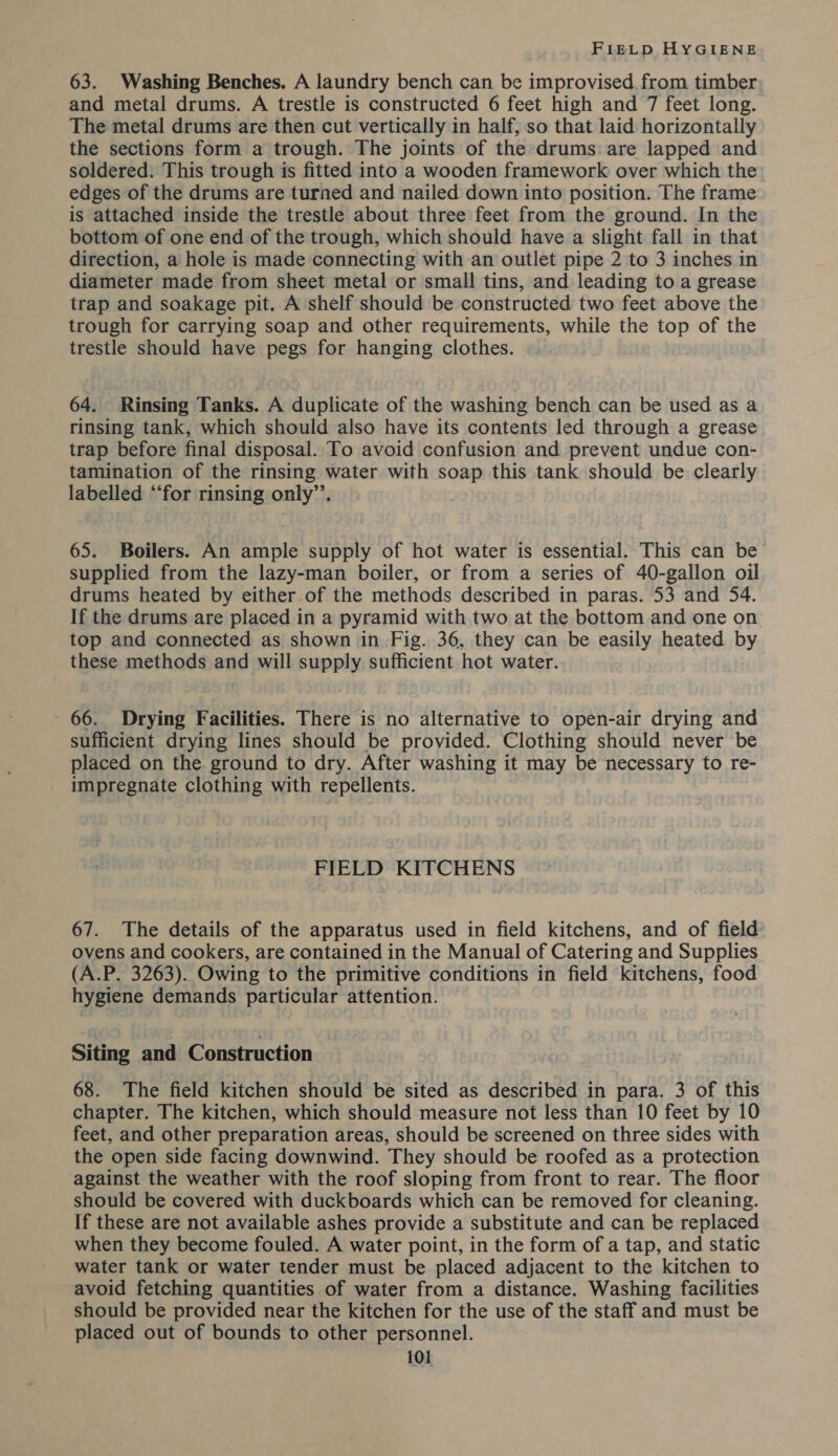 63. Washing Benches. A laundry bench can be improvised from timber and metal drums. A trestle is constructed 6 feet high and 7 feet long. The metal drums are then cut vertically in half, so that laid horizontally the sections form a trough. The joints of the drums are lapped and soldered. This trough is fitted into a wooden framework over which the edges of the drums are turned and nailed down into position. The frame is attached inside the trestle about three feet from the ground. In the bottom of one end of the trough, which should have a slight fall in that direction, a hole is made connecting with an outlet pipe 2 to 3 inches in diameter made from sheet metal or small tins, and leading to a grease trap and soakage pit. A shelf should be constructed two feet above the trough for carrying soap and other requirements, while the top of the trestle should have pegs for hanging clothes. 64. Rinsing Tanks. A duplicate of the washing bench can be used as a rinsing tank, which should also have its contents led through a grease trap before final disposal. To avoid confusion and prevent undue con- tamination of the rinsing water with soap this tank should be clearly labelled “‘for rinsing only”’. 65. Boilers. An ample supply of hot water is essential. This can be supplied from the lazy-man boiler, or from a series of 40-gallon oil drums heated by either.of the methods described in paras. 53 and 54. If the drums are placed in a pyramid with two at the bottom and one on top and connected as shown in Fig. 36, they can be easily heated by these methods and will supply sufficient hot water. 66. Drying Facilities. There is no alternative to open-air drying and sufficient drying lines should be provided. Clothing should never be placed on the ground to dry. After washing it may be necessary to re- impregnate clothing with repellents. FIELD KITCHENS 67. The details of the apparatus used in field kitchens, and of field ovens and cookers, are contained in the Manual of Catering and Supplies (A.P. 3263). Owing to the primitive conditions in field kitchens, food hygiene demands particular attention. Siting and Construction 68. The field kitchen should be sited as described in para. 3 of this chapter. The kitchen, which should measure not less than 10 feet by 10 feet, and other preparation areas, should be screened on three sides with the open side facing downwind. They should be roofed as a protection against the weather with the roof sloping from front to rear. The floor should be covered with duckboards which can be removed for cleaning. If these are not available ashes provide a substitute and can be replaced when they become fouled. A water point, in the form of a tap, and static water tank or water tender must be placed adjacent to the kitchen to avoid fetching quantities of water from a distance. Washing facilities should be provided near the kitchen for the use of the staff and must be placed out of bounds to other personnel.