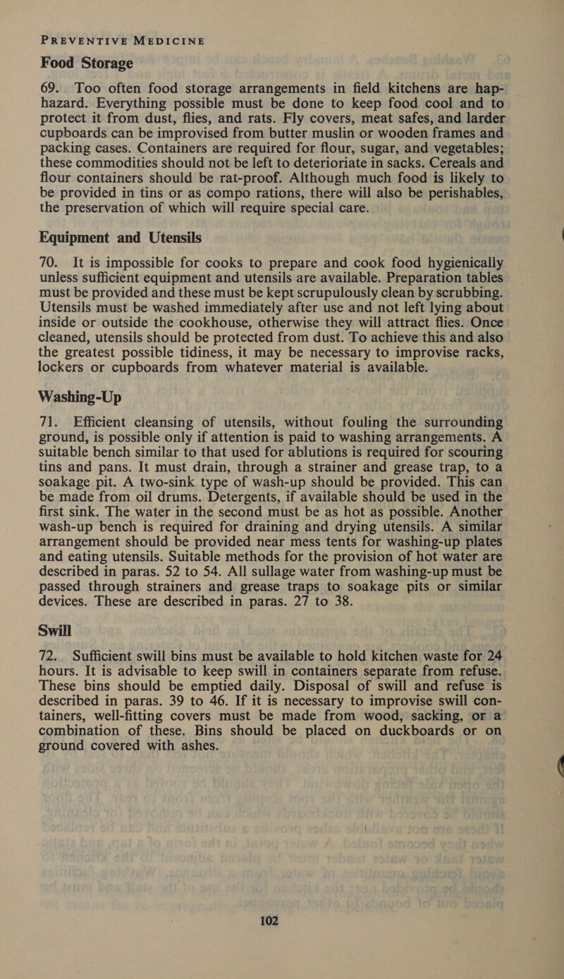 Food Storage 69. Too often food storage arrangements in field kitchens are hap- hazard. Everything possible must be done to keep food cool and to protect it from dust, flies, and rats. Fly covers, meat safes, and larder cupboards can be improvised from butter muslin or wooden frames and packing cases. Containers are required for flour, sugar, and vegetables; these commodities should not be left to deterioriate in sacks. Cereals and flour containers should be rat-proof. Although much food is likely to be provided in tins or as compo rations, there will also be perishables, the preservation of which will require special care. Equipment and Utensils 70. It is impossible for cooks to prepare and cook food hygienically unless sufficient equipment and utensils are available. Preparation tables must be provided and these must be kept scrupulously clean by scrubbing. Utensils must be washed immediately after use and not left lying about inside or outside the cookhouse, otherwise they will attract flies. Once cleaned, utensils should be protected from dust. To achieve this and also the greatest possible tidiness, it may be necessary to improvise racks, lockers or cupboards from whatever material is available. Washing-Up 71. Efficient cleansing of utensils, without fouling the surrounding ground, is possible only if attention is paid to washing arrangements. A suitable bench similar to that used for ablutions is required for scouring tins and pans. It must drain, through a strainer and grease trap, to a soakage pit. A two-sink type of wash-up should be provided. This can be made from oil drums. Detergents, if available should be used in the first sink. The water in the second must be as hot as possible. Another wash-up bench is required for draining and drying utensils. A similar arrangement should be provided near mess tents for washing-up plates and eating utensils. Suitable methods for the provision of hot water are described in paras. 52 to 54. All sullage water from washing-up must be passed through strainers and grease traps to soakage pits or similar devices. These are described in paras. 27 to 38. Swill 72. Sufficient swill bins must be available to hold kitchen waste for 24 hours. It is advisable to keep swill in containers separate from refuse. These bins should be emptied daily. Disposal of swill and refuse is described in paras. 39 to 46. If it is necessary to improvise swill con- tainers, well-fitting covers must be made from wood, sacking, or a combination of these. Bins should be placed on duckboards or on ground covered with ashes.