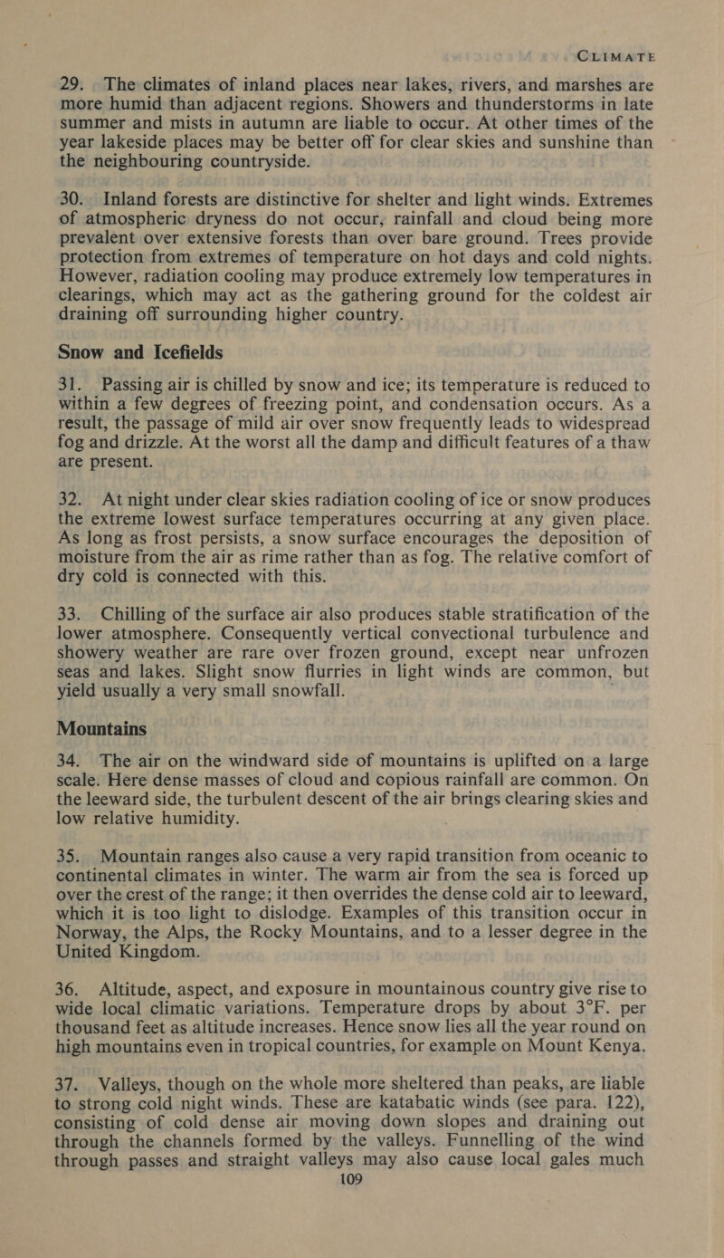 29. The climates of inland places near lakes, rivers, and marshes are more humid than adjacent regions. Showers and thunderstorms in late summer and mists in autumn are liable to occur. At other times of the year lakeside places may be better off for clear skies and sunshine than the neighbouring countryside. 30. Inland forests are distinctive for shelter and light winds. Extremes of atmospheric dryness do not occur, rainfall and cloud being more prevalent over extensive forests than over bare ground. Trees provide protection from extremes of temperature on hot days and cold nights. However, radiation cooling may produce extremely low temperatures in clearings, which may act as the gathering ground for the coldest air draining off surrounding higher country. Snow and Icefields 31. Passing air is chilled by snow and ice; its temperature is reduced to within a few degrees of freezing point, and condensation occurs. As a result, the passage of mild air over snow frequently leads to widespread fog and drizzle. At the worst all the damp and difficult features of a thaw are present. 32. Atnight under clear skies radiation cooling of ice or snow produces the extreme lowest surface temperatures occurring at any given place. As long as frost persists, a snow surface encourages the deposition of moisture from the air as rime rather than as fog. The relative comfort of dry cold is connected with this. 33. Chilling of the surface air also produces stable stratification of the lower atmosphere. Consequently vertical convectional turbulence and showery weather are rare over frozen ground, except near unfrozen seas and lakes. Slight snow flurries in light winds are common, but yield usually a very small snowfall. Mountains 34. The air on the windward side of mountains is uplifted on a large scale. Here dense masses of cloud and copious rainfall are common. On the leeward side, the turbulent descent of the air brings clearing skies and low relative humidity. 35. Mountain ranges also cause a very rapid transition from oceanic to continental climates in winter. The warm air from the sea is forced up over the crest of the range; it then overrides the dense cold air to leeward, which it is too light to dislodge. Examples of this transition occur in Norway, the Alps, the Rocky Mountains, and to a lesser degree in the United Kingdom. 36. Altitude, aspect, and exposure in mountainous country give rise to wide local climatic variations. Temperature drops by about 3°F. per thousand feet as altitude increases. Hence snow lies all the year round on high mountains even in tropical countries, for example on Mount Kenya. 37. Valleys, though on the whole more sheltered than peaks, are liable to strong cold night winds. These are katabatic winds (see para. 122), consisting of cold dense air moving down slopes and draining out through the channels formed by the valleys. Funnelling of the wind through passes and straight valleys may also cause local gales much