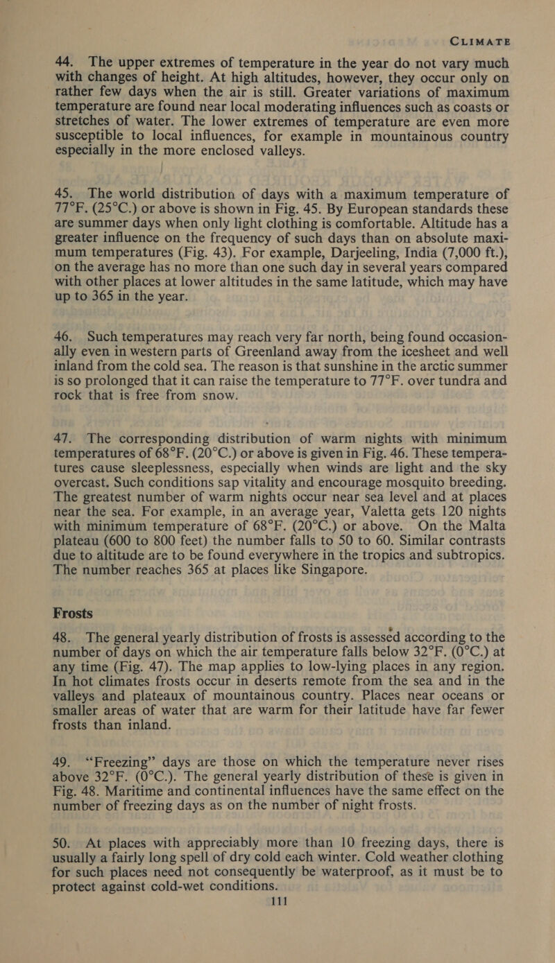 44. The upper extremes of temperature in the year do not vary much with changes of height. At high altitudes, however, they occur only on rather few days when the air is still. Greater variations of maximum temperature are found near local moderating influences such as coasts or stretches of water. The lower extremes of temperature are even more susceptible to local influences, for example in mountainous country especially in the more enclosed valleys. 45. The world distribution of days with a maximum temperature of TT°F, (25°C.) or above is shown in Fig. 45. By European standards these are summer days when only light clothing is comfortable. Altitude has a greater influence on the frequency of such days than on absolute maxi- mum temperatures (Fig. 43). For example, Darjeeling, India (7,000 ft.), on the average has no more than one such day in several years compared with other places at lower altitudes in the same latitude, which may have up to 365 in the year. 46. Such temperatures may reach very far north, being found occasion- ally even in western parts of Greenland away from the icesheet and well inland from the cold sea. The reason is that sunshine in the arctic summer is so prolonged that it can raise the temperature to 77°F. over tundra and rock that is free from snow. 47. The corresponding distribution of warm nights with minimum temperatures of 68°F. (20°C.) or above is given in Fig. 46. These tempera- tures cause sleeplessness, especially when winds are light and the sky overcast. Such conditions sap vitality and encourage mosquito breeding. The greatest number of warm nights occur near sea level and at places near the sea. For example, in an average year, Valetta gets 120 nights with minimum temperature of 68°F. (20°C.) or above. On the Malta plateau (600 to 800 feet) the number falls to 50 to 60. Similar contrasts due to altitude are to be found everywhere in the tropics and subtropics. The number reaches 365 at places like Singapore. Frosts 48. The general yearly distribution of frosts is assessed according to the number of days on which the air temperature falls below 32°F. (0°C.) at any time (Fig. 47). The map applies to low-lying places in any region. In hot climates frosts occur in deserts remote from the sea and in the valleys and plateaux of mountainous country. Places near oceans or smaller areas of water that are warm for their latitude have far fewer frosts than inland. 49. ‘Freezing’ days are those on which the temperature never rises above 32°F. (0°C.). The general yearly distribution of these is given in Fig. 48. Maritime and continental influences have the same effect on the number of freezing days as on the number of night frosts. 50. At places with appreciably more than 10 freezing days, there is usually a fairly long spell of dry cold each winter. Cold weather clothing for such places need not consequently be waterproof, as it must be to protect against cold-wet conditions.