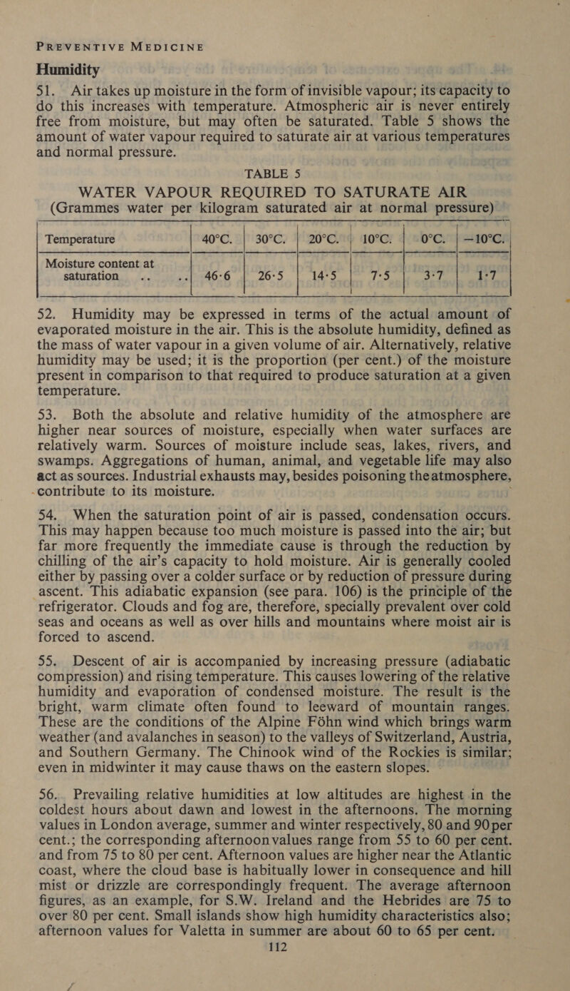 Humidity | 51. Air takes up moisture in the form of invisible vapour; its capacity to do this increases with temperature. Atmospheric air is never entirely free from moisture, but may often be saturated. Table 5 shows the amount of water vapour required to saturate air at various temperatures and normal pressure. TABLE 5 WATER VAPOUR REQUIRED TO SATURATE AIR (Grammes water per kilogram saturated air at normal pressure) Temperature 40°C. | 30°C. | 20°C. | 10°C. 0°c. | —10°C. Moisture content at saturation ‘Sn .-| 46°6 26:5 14:5 7:5 3:7 1°7 52. Humidity may be expressed in terms of the actual amount of evaporated moisture in the air. This is the absolute humidity, defined as the mass of water vapour in a given volume of air. Alternatively, relative humidity may be used; it is the proportion (per cent.) of the moisture present in comparison to that required to produce saturation at a given temperature. 53. Both the absolute and relative humidity of the atmosphere are higher near sources of moisture, especially when water surfaces are relatively warm. Sources of moisture include seas, lakes, rivers, and swamps. Aggregations of human, animal, and vegetable life may also act as sources. Industrial exhausts may, besides poisoning the atmosphere, -contribute to its moisture. 54. When the saturation point of air is passed, condensation occurs. This may happen because too much moisture is passed into the air; but far more frequently the immediate cause is through the reduction by chilling of the air’s capacity to hold moisture. Air is generally cooled either by passing over a colder surface or by reduction of pressure during ascent. This adiabatic expansion (see para. 106) is the principle of the refrigerator. Clouds and fog are, therefore, specially prevalent over cold seas and oceans as well as over hills and mountains where moist air is forced to ascend. 55. Descent of air is accompanied by increasing pressure (adiabatic compression) and rising temperature. This causes lowering of the relative humidity and evaporation of condensed moisture. The result is the bright, warm climate often found to leeward of mountain ranges. These are the conditions of the Alpine Féhn wind which brings warm weather (and avalanches in season) to the valleys of Switzerland, Austria, and Southern Germany. The Chinook wind of the Rockies is similar; even in midwinter it may cause thaws on the eastern slopes. 56.. Prevailing relative humidities at low altitudes are highest in the coldest hours about dawn and lowest in the afternoons. The morning values in London average, summer and winter respectively, 80 and 90 per cent.; the corresponding afternoon values range from 55 to 60 per cent. and from 75 to 80 per cent. Afternoon values are higher near the Atlantic coast, where the cloud base is habitually lower in consequence and hill mist or drizzle are correspondingly frequent. The average afternoon figures, as an example, for S.W. Ireland and the Hebrides are 75 to over 80 per cent. Small islands show high humidity characteristics also; afternoon values for Valetta in summer are about 60 to 65 per cent.