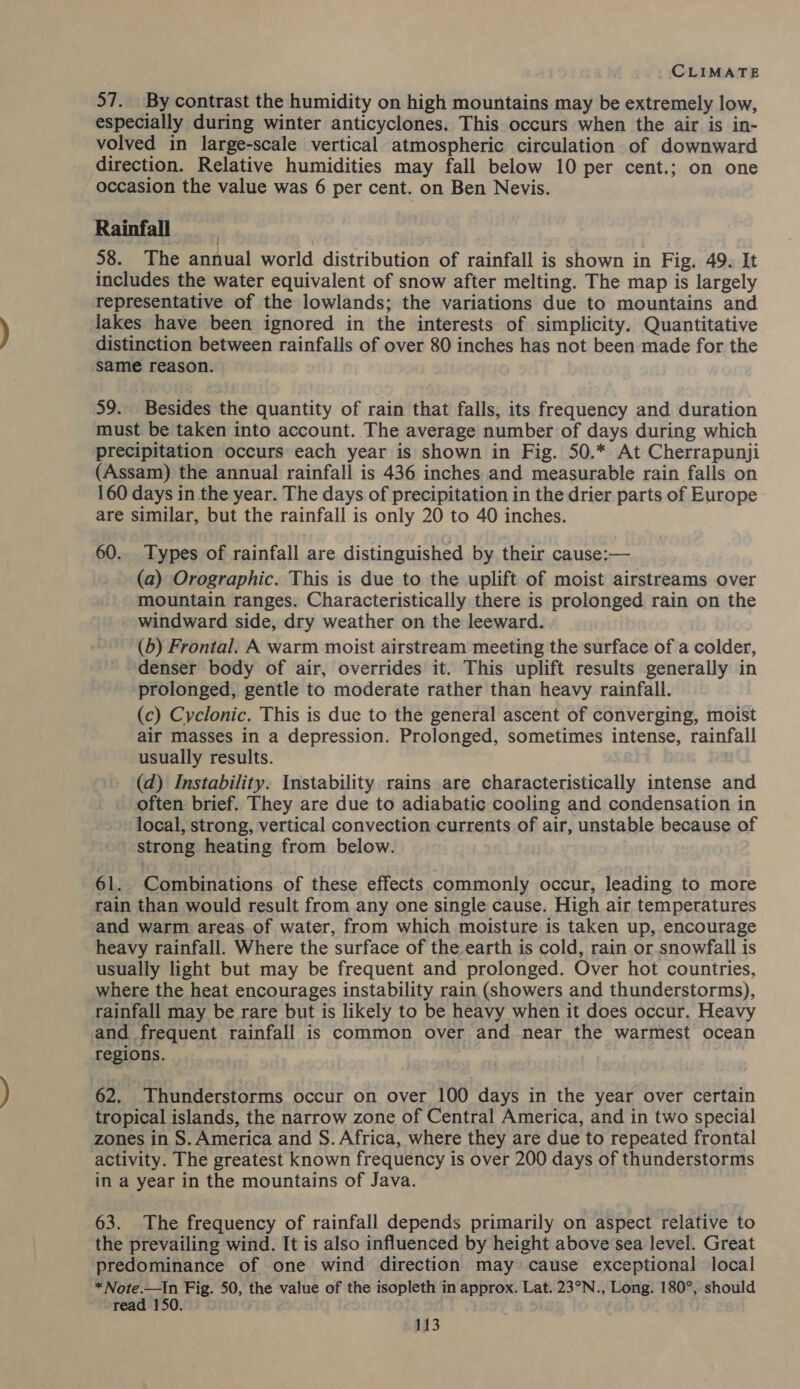 57. By contrast the humidity on high mountains may be extremely low, especially during winter anticyclones. This occurs when the air is in- volved in large-scale vertical atmospheric circulation of downward direction. Relative humidities may fall below 10 per cent.; on one occasion the value was 6 per cent. on Ben Nevis. Rainfall | 58. The annual world distribution of rainfall is shown in Fig. 49. It includes the water equivalent of snow after melting. The map is largely representative of the lowlands; the variations due to mountains and lakes have been ignored in the interests of simplicity. Quantitative distinction between rainfalls of over 80 inches has not been made for the ‘same reason. 59. Besides the quantity of rain that falls, its frequency and duration must be taken into account. The average number of days during which precipitation occurs each year is shown in Fig. 50.* At Cherrapunji (Assam) the annual rainfall is 436 inches and measurable rain falls on 160 days in the year. The days of precipitation in the drier parts of Europe are similar, but the rainfall is only 20 to 40 inches. 60. Types of rainfall are distinguished by their cause:— (a) Orographic. This is due to the uplift of moist airstreams over mountain ranges. Characteristically there is prolonged rain on the windward side, dry weather on the leeward. (6) Frontal. A warm moist airstream meeting the surface of a colder, denser body of air, overrides it. This uplift results generally in prolonged, gentle to moderate rather than heavy rainfall. (c) Cyclonic. This is due to the general ascent of converging, moist air masses in a depression. Prolonged, sometimes intense, rainfall usually results. (d) Instability. Instability rains are characteristically intense and often brief. They are due to adiabatic cooling and condensation in local, strong, vertical convection currents of air, unstable because of strong heating from below. 61. Combinations of these effects commonly occur, leading to more rain than would result from any one single cause. High air temperatures and warm areas of water, from which moisture is taken up, encourage heavy rainfall. Where the surface of the earth is cold, rain or snowfall is usually light but may be frequent and prolonged. Over hot countries, where the heat encourages instability rain (showers and thunderstorms), rainfall may be rare but is likely to be heavy when it does occur. Heavy and frequent rainfall is common over and near the warmest ocean regions. 62. Thunderstorms occur on over 100 days in the year over certain tropical islands, the narrow zone of Central America, and in two special zones in S. America and S. Africa, where they are due to repeated frontal activity. The greatest known frequency is over 200 days of thunderstorms in a year in the mountains of Java. | 63. The frequency of rainfall depends primarily on aspect relative to the prevailing wind. It is also influenced by height above sea level. Great predominance of one wind direction may cause exceptional local * Note.—In Fig. 50, the value of the isopleth in approx. Lat. 23°N., Long. 180°, should read 150.
