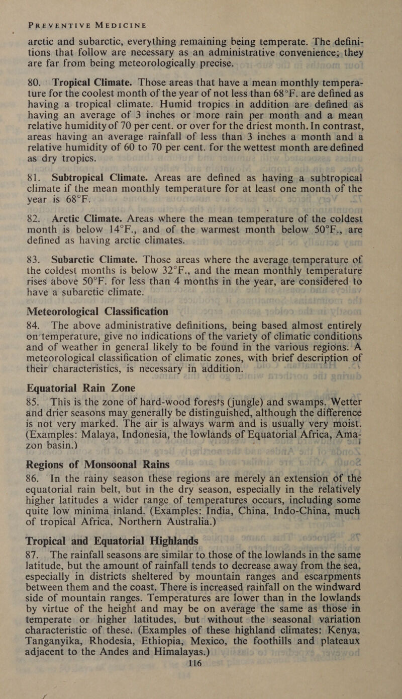 arctic and subarctic, everything remaining being temperate. The defini- tions that follow are necessary as an administrative convenience; they are far from being meteorologically precise. 80. Tropical Climate. Those areas that have a mean monthly tempera- ture for the coolest month of the year of not less than 68°F. are defined as having a tropical climate. Humid tropics in addition are defined as having an average of 3 inches or more rain per month and a mean relative humidity of 70 per cent. or over for the driest month. In contrast, areas having an average rainfall of less than 3 inches a month and a relative humidity of 60 to 70 per cent. for the wettest month are defined as dry tropics. 81. Subtropical Climate. Areas are defined as having a subtropical climate if the mean monthly temperature for at least one month of the year is 68°F. 82. Arctic Climate. Areas where the mean temperature of the coldest month is below 14°F., and of the warmest month below 50°F., are defined as having arctic climates. 83. Subarctic Climate. Those areas where the average temperature of the coldest months is below 32°F., and the mean monthly temperature rises above 50°F. for less than 4 months in the year, are considered to have a subarctic climate. Meteorological Classification 84. The above administrative definitions, being bibs almost Daisey on'temperature, give no indications of the ‘variety of climatic conditions and of weather in general likely to be found in the various regions. A meteorological classification of climatic zones, with brief description of their characteristics, is necessary in addition. Equatorial Rain Zone 85. This is the zone of hard-wood forests (jungle) and swamps. Wetter and drier seasons may generally be distinguished, although the difference is not very marked. The air is always warm and is usually very moist. (Examples: Malaya, Indonesia, the lowlands of Equatorial Africa, Ama- zon basin.) Regions of Monsoonal Rains 86. In the rainy season these regions are merely an extension of the equatorial rain belt, but in the dry season, especially in the relatively higher latitudes a wider range of temperatures occurs, including some quite low minima inland. (Examples: India, China, Indo- China, much of tropical Africa, Northern Australia.) Tropical and Equatorial Highlands 87. The rainfall seasons are similar to those of the lowlands in the same latitude, but the amount of rainfall tends to decrease away from the sea, especially in districts sheltered by mountain ranges and escarpments between them and the coast. There is increased rainfall on the windward side of mountain ranges. Temperatures are lower than in the lowlands by virtue of the height and may be on average the same as those in temperate or higher latitudes, but without the seasonal variation characteristic of these. (Examples of these highland climates: Kenya, Tanganyika, Rhodesia, Ethiopia, Mexico, the foothills and fai ap adjacent to the Andes and Himalayas.)