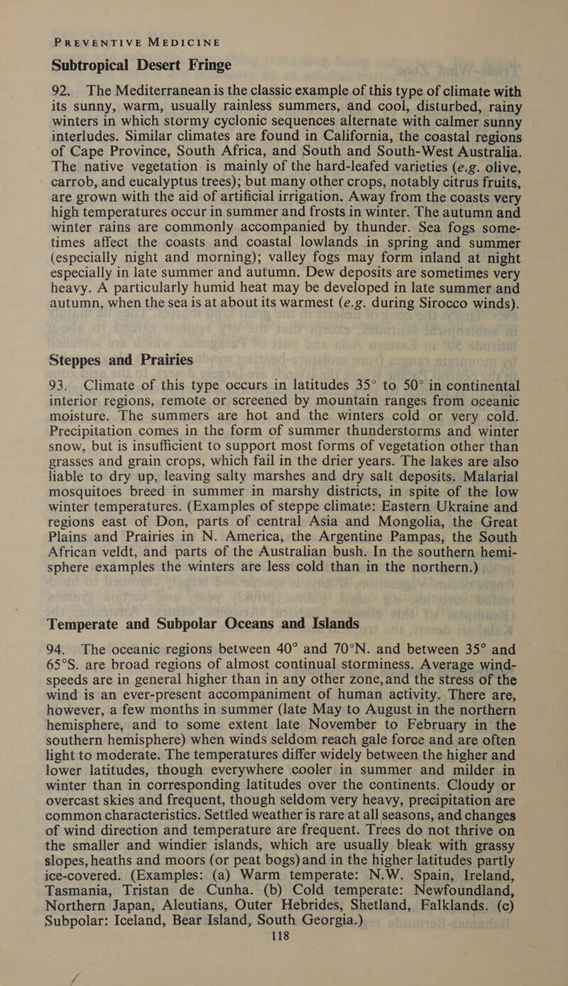 Subtropical Desert Fringe 92. The Mediterranean is the classic example of this type of climate with its sunny, warm, usually rainless summers, and cool, disturbed, rainy winters in which stormy cyclonic sequences alternate with calmer sunny interludes. Similar climates are found in California, the coastal regions of Cape Province, South Africa, and South and South-West Australia. The native vegetation is mainly of the hard-leafed varieties (e.g. olive, carrob, and eucalyptus trees); but many other crops, notably citrus fruits, are grown with the aid of artificial irrigation. Away from the coasts very high temperatures occur in summer and frosts in winter. The autumn and winter rains are commonly accompanied by thunder. Sea fogs some- times affect the coasts and coastal lowlands in spring and summer (especially night and morning); valley fogs may form inland at night especially in late summer and autumn. Dew deposits are sometimes very heavy. A particularly humid heat may be developed in late summer and autumn, when the sea is at about its warmest (e.g. during Sirocco winds). Steppes and Prairies 93. Climate of this type occurs in latitudes 35° to 50° in continental interior regions, remote or screened by mountain ranges from oceanic moisture. The summers are hot and the winters cold or very cold. Precipitation comes in the form of summer thunderstorms and winter snow, but is insufficient to support most forms of vegetation other than grasses and grain crops, which fail in the drier years. The lakes are also liable to dry up, leaving salty marshes and dry salt deposits. Malarial mosquitoes breed in summer in marshy districts, in spite of the low winter temperatures. (Examples of steppe climate: Eastern Ukraine and regions east of Don, parts of central Asia and Mongolia, the Great Plains and Prairies in N. America, the Argentine Pampas, the South African veldt, and parts of the Australian bush. In the southern hemi- sphere examples the winters are less cold than in the northern.) Temperate and Subpolar Oceans and Islands 94. The oceanic regions between 40° and 70°N. and between 35° and 65°S. are broad regions of almost continual storminess. Average wind- speeds are in general higher than in any other zone, and the stress of the wind is an ever-present accompaniment of human activity. There are, however, a few months in summer (late May to August in the northern hemisphere, and to some extent late November to February in the southern hemisphere) when winds seldom reach gale force and are often light to moderate. The temperatures differ widely between the higher and lower latitudes, though everywhere cooler in summer and milder in winter than in corresponding latitudes over the continents. Cloudy or overcast skies and frequent, though seldom very heavy, precipitation are common characteristics. Settled weather is rare at all seasons, and changes of wind direction and temperature are frequent. Trees do not thrive on the smaller and windier islands, which are usually bleak with grassy slopes, heaths and moors (or peat bogs) and in the higher latitudes partly ice-covered. (Examples: (a) Warm temperate: N.W. Spain, Ireland, Tasmania, Tristan de Cunha. (b) Cold temperate: Newfoundland, Northern Japan, Aleutians, Outer Hebrides, Shetland, Falklands. (c) Subpolar: Iceland, Bear Island, South Georgia.)