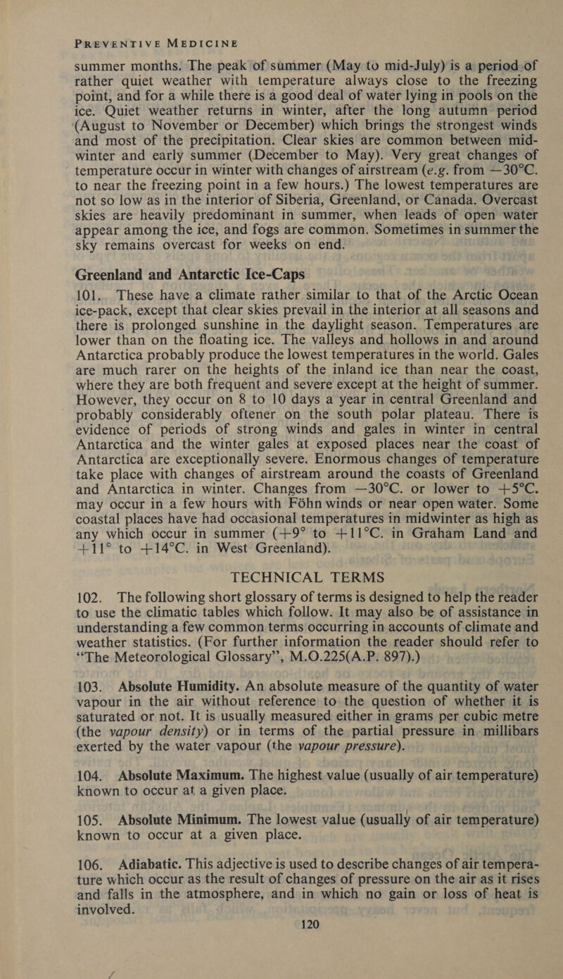 summer months. The peak of summer (May to mid-July) is a period of rather quiet weather with temperature always close to the freezing point, and for a while there is a good deal of water lying in pools on the ice. Quiet weather returns in winter, after the long autumn period (August to November or December) which brings the strongest winds and most of the precipitation. Clear skies are common between mid- winter and early summer (December to May). Very great changes of temperature occur in winter with changes of airstream (e.g. from —30°C. to near the freezing point in a few hours.) The lowest temperatures are not so low as in the interior of Siberia, Greenland, or Canada. Overcast skies are heavily predominant in summer, when leads of open water appear among the ice, and fogs are common. Sometimes in summer the sky remains overcast for weeks on end. Greenland and Antarctic Ice-Caps 101.. These have a climate rather similar to that of the Arctic Ocean ice-pack, except that clear skies prevail in the interior at all seasons and there is prolonged sunshine in the daylight season. Temperatures are lower than on the floating ice. The valleys and hollows in and around Antarctica probably produce the lowest temperatures in the world. Gales are much rarer on the heights of the inland ice than near the coast, where they are both frequent and severe except at the height of summer. However, they occur on 8 to 10 days a year in central Greenland and probably considerably oftener on the south polar plateau. There is evidence of periods of strong winds and gales in winter in central Antarctica and the winter gales at exposed places near the coast of Antarctica are exceptionally severe. Enormous changes of temperature take place with changes of airstream around the coasts of Greenland and Antarctica in winter. Changes from —30°C. or lower to +5°C. may occur in a few hours with Féhn winds or near open water. Some coastal places have had occasional temperatures in midwinter as high as any which occur in summer (+9° to +11°C. in Graham Land and +11° to +14°C. in West Greenland). TECHNICAL TERMS 102. The following short glossary of terms is designed to help the reader to use the climatic tables which follow. It may also be of assistance in understanding a few common terms occurring in accounts of climate and weather statistics. (For further information the reader should refer to “The Meteorological Glossary’, M.O.225(A.P. 897).) 103. Absolute Humidity. An absolute measure of the quantity of water vapour in the air without reference to the question of whether it is saturated or not. It is usually measured either in grams per cubic metre (the vapour density) or in terms of the partial pressure in. millibars exerted by the water vapour (the vapour pressure). 104. Absolute Maximum. The highest value (usually of air temperature) known to occur at a given place. 105. Absolute Minimum. The lowest value (usually of air temperature) known to occur at a given place. 106. Adiabatic. This adjective is used to describe changes of air tempera- ture which occur as the result of changes of pressure on the air as it rises and falls in the evita ane and in which no gain or loss of heat is involved.