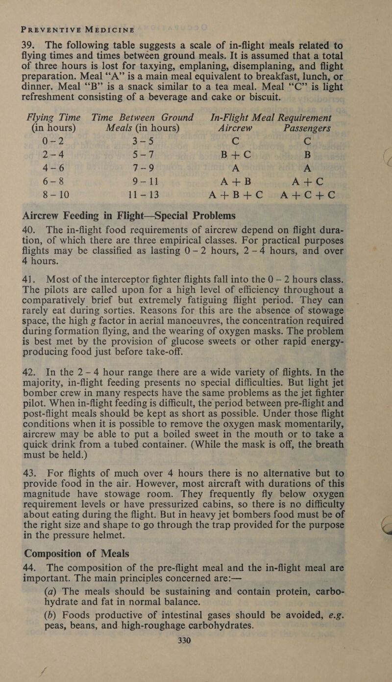 39. The following table suggests a scale of in-flight meals related to flying times and times between ground meals. It is assumed that a total of three hours is lost for taxying, emplaning, disemplaning, and flight — preparation. Meal “‘A”’ is a main meal equivalent to breakfast, lunch, or dinner. Meal “‘B” is a snack similar to a tea meal. Meal “C”’ is light refreshment consisting of a beverage and cake or biscuit. Flying Time Time Between Ground In-Flight Meal Requirement — (in hours) Meals (in hours) Aircrew Passengers 0-2 3-5 C C 2-4 5-7 B+C B 4-6 7-9 A A 6-8 9-1] A+B A+C 8-10 11-13 A+B+C A+C+C Aircrew Feeding in Flight—Special Problems 40. The in-flight food requirements of aircrew depend on flight dura- tion, of which there are three empirical classes. For practical purposes flights may be classified as lasting 0-2 hours, 2-4 hours, and over 4 hours. 41. Most of the interceptor fighter flights fall into the 0 — 2 hours class. The pilots are called upon for a high level of efficiency throughout a comparatively brief but extremely fatiguing flight period. They can rarely eat during sorties. Reasons for this are the absence of stowage space, the high g factor in aerial manoeuvres, the concentration required during formation flying, and the wearing of oxygen masks. The problem is best met by the provision of glucose sweets or other rapid energy- producing food just before take-off. 42. In the 2-4 hour range there are a wide variety of flights. In the majority, in-flight feeding presents no special difficulties. But light jet bomber crew in many respects have the same problems as the jet fighter pilot. When in-flight feeding is difficult, the period between pre-flight and post-flight meals should be kept as short as possible. Under those flight conditions when it is possible to remove the oxygen mask momentarily, aircrew may be able to put a boiled sweet in the mouth or to take a quick drink from a tubed container. (While the mask is off, the breath must be held.) 43. For flights of much over 4 hours there is no alternative but to provide food in the air. However, most aircraft with durations of this magnitude have stowage room. They frequently fly below oxygen requirement levels or have pressurized cabins, so there is no difficulty about eating during the flight. But in heavy jet bombers food must be of the right size and shape to go through the trap provided for the purpose in the pressure helmet. Composition of Meals 44. The composition of the pre-flight meal and the in-flight meal are important. The main principles concerned are:— (a) The meals should be sustaining and contain protein, carbo- hydrate and fat in normal balance. (b) Foods productive of intestinal gases should be avoided, e.g. peas, beans, and. high-roughage carbohydrates.