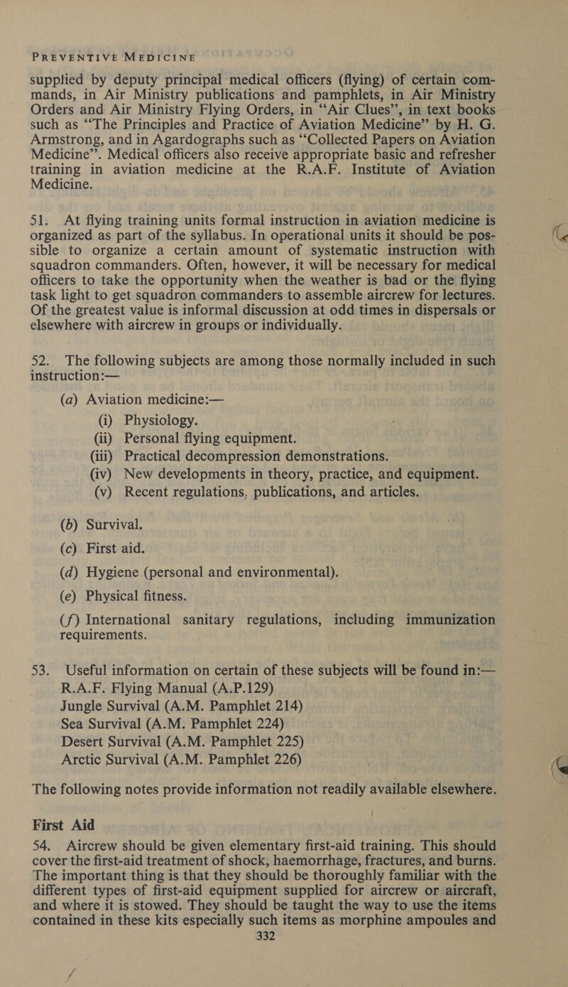 supplied by deputy principal medical officers (flying) of certain com- mands, in Air Ministry publications and pamphlets, in Air Ministry Orders and Air Ministry Flying Orders, in “‘Air Clues”, in text books such as ““The Principles and Practice of Aviation Medicine’”’ by H. G. Armstrong, and in Agardographs such as “‘Collected Papers on Aviation Medicine”’. Medical officers also receive appropriate basic and refresher training in aviation medicine at the R.A.F. Institute of Aviation Medicine. 51. At flying training units formal instruction in aviation medicine is organized as part of the syllabus. In operational units it should be pos- sible to organize a certain amount of systematic instruction with squadron commanders. Often, however, it will be necessary for medical officers to take the opportunity when the weather is bad or the flying task light to get squadron commanders to assemble aircrew for lectures. Of the greatest value is informal discussion at odd times in dispersals or elsewhere with aircrew in groups or individually. 52. The following subjects are among those normally included in such instruction:— (a) Aviation medicine:— (i) Physiology. (ii) Personal flying equipment. (iii) Practical decompression demonstrations. (iv) New developments in theory, practice, and equipment. (v) Recent regulations. publications, and articles. (6) Survival. (c) First aid. (d) Hygiene (personal and environmental). (e) Physical fitness. (f) International sanitary regulations, including immunization requirements. 53. Useful information on certain of these subjects will be found in:— R.A.F. Flying Manual (A.P.129) Jungle Survival (A.M. Pamphlet 214) Sea Survival (A.M. Pamphlet 224) Desert Survival (A.M. Pamphlet 225) Arctic Survival (A.M. Pamphlet 226) The following notes provide information not readily available elsewhere. First Aid 54. Aircrew should be given elementary first-aid training. This should cover the first-aid treatment of shock, haemorrhage, fractures, and burns. The important thing is that they should be thoroughly familiar with the different types of first-aid equipment supplied for aircrew or aircraft, and where it is stowed. They should be taught the way to use the items contained in these kits especially such items as morphine ampoules and