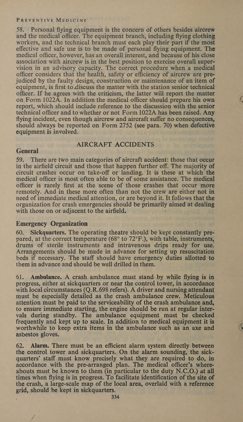 58. Personal flying equipment is the concern of others besides aircrew and the medical officer. The equipment branch, including flying clothing workers, and the technical branch must each play their part if the most effective and safe use is to be made of personal flying equipment. The medical officer, however, has an overall interest, and because of his close association with aircrew is in the best position to exercise overall super- vision in an advisory capacity. The correct procedure when a medical officer considers that the health, safety or efficiency of aircrew are pre- judiced by the faulty design, construction or maintenance of an item of equipment, is first to discuss the matter with the station senior technical officer. If he agrees with the criticism, the latter will report the matter on Form 1022A. In addition the medical officer should prepare his own report, which should include reference to the discussion with the senior technical officer and to whether or not Form 1022A has been raised. Any flying incident, even though aircrew and aircraft suffer no consequences, should always be reported on Form 2752 (see para. 70) when defective equipment is involved. , AIRCRAFT ACCIDENTS General 59. There are two main categories of aircraft accident: those that occur in the airfield circuit and those that happen further off. The majority of circuit crashes occur on take-off or landing. It is these at which the medical officer is most often able to be of some assistance. The medical officer is rarely first at the scene of those crashes that occur more remotely. And in these more often than not the crew are either not in need of immediate medical attention, or are beyond it. It follows that the organization for crash emergencies should be Spee! aimed at dealing with those on or adjacent to the airfield. Emergency Organization 60. Sickquarters. The operating theatre should be kept constantly pre- pared, at the correct temperature (68° to 72°F.), with table, instruments, drums of sterile instruments and intravenous drips ready for use. Arrangements should be made in advance for setting up resuscitation beds if necessary. The staff should have emergency duties allotted to them in advance and should be well drilled in them. 61. Ambulance. A crash ambulance must stand by while flying is in progress, either at sickquarters or near the control tower, in accordance with local circumstances (Q.R.698 refers). A driver and nursing attendant must be especially detailed as the crash ambulance crew. Meticulous attention must be paid to the serviceability of the crash ambulance and, to ensure immediate starting, the engine should be run at regular inter- vals during standby. The ambulance equipment must be checked frequently and kept up to scale. In addition to medical equipment it is worthwhile to keep extra items in the ambulance such as an axe and asbestos gloves. 62. Alarm. There must be an efficient alarm system directly between the control tower and sickquarters. On the alarm sounding, the sick- quarters’ staff must know precisely what they are required to do, in accordance with the pre-arranged plan. The medical officer’s where- abouts must be known to them (in particular to the duty N.C.O.) at all times when flying is in progress. To facilitate identification of the site of the crash, a large-scale map of the local area, overlaid with a reference grid, should be kept in sickquarters.