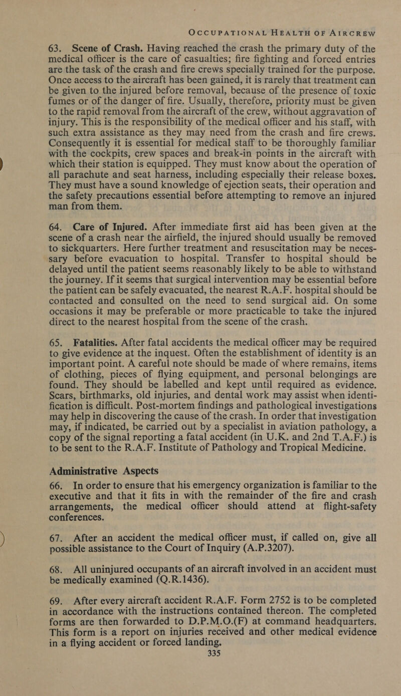 63. Scene of Crash. Having reached the crash the primary duty of the medical officer is the care of casualties; fire fighting and forced entries are the task of the crash and fire crews specially trained for the purpose. Once access to the aircraft has been gained, it is rarely that treatment can be given to the injured before removal, because of the presence of toxic fumes or of the danger of fire. Usually, therefore, priority must be given to the rapid removal from the aircraft of the crew, without aggravation of injury. This is the responsibility of the medical officer and his staff, with such extra assistance as they may need from the crash and fire crews. Consequently it is essential for medical staff to be thoroughly familiar with the cockpits, crew spaces and break-in points in the aircraft with which their station is equipped. They must know about the operation of all parachute and seat harness, including especially their release boxes. They must have a sound knowledge of ejection seats, their operation and the safety precautions essential before attempting to remove an injured man from them. 64. Care of Injured. After immediate first aid has been given at the scene of a crash near the airfield, the injured should usually be removed to sickquarters. Here further treatment and resuscitation may be neces- sary before evacuation to hospital. Transfer to hospital should be delayed until the patient seems reasonably likely to be able to withstand the journey. If it seems that surgical intervention may be essential before the patient can be safely evacuated, the nearest R.A.F. hospital should be contacted and consulted on the need to send surgical aid. On some occasions it may be preferable or more practicable to take the injured direct to the nearest hospital from the scene of the crash. 65. Fatalities. After fatal accidents the medical officer may be required to give evidence at the inquest. Often the establishment of identity is an important point. A careful note should be made of where remains, items of clothing, pieces of flying equipment, and personal belongings are found. They should be labelled and kept until required as evidence. Scars, birthmarks, old injuries, and dental work may assist when identi- fication is difficult. Post-mortem findings and pathological investigations may help in discovering the cause of the crash. In order that investigation may, if indicated, be carried out by a specialist in aviation pathology, a copy of the signal reporting a fatal accident (in U.K. and 2nd T.A.F.) is to be sent to the R.A.F. Institute of Pathology and Tropical Medicine. Administrative Aspects 66. In order to ensure that his emergency organization is familiar to the executive and that it fits in with the remainder of the fire and crash arrangements, the medical officer should attend at flight-safety conferences. 67. After an accident the medical officer must, if called on, give all possible assistance to the Court of Inquiry (A.P.3207). 68. All uninjured occupants of an aircraft involved in an accident must be medically examined (Q.R.1436). 69. After every aircraft accident R.A.F. Form 2752 is to be completed in accordance with the instructions contained thereon. The completed forms are then forwarded to D.P.M.O.(F) at command headquarters. This form is a report on injuries received and other medical evidence in a flying accident or forced landing.