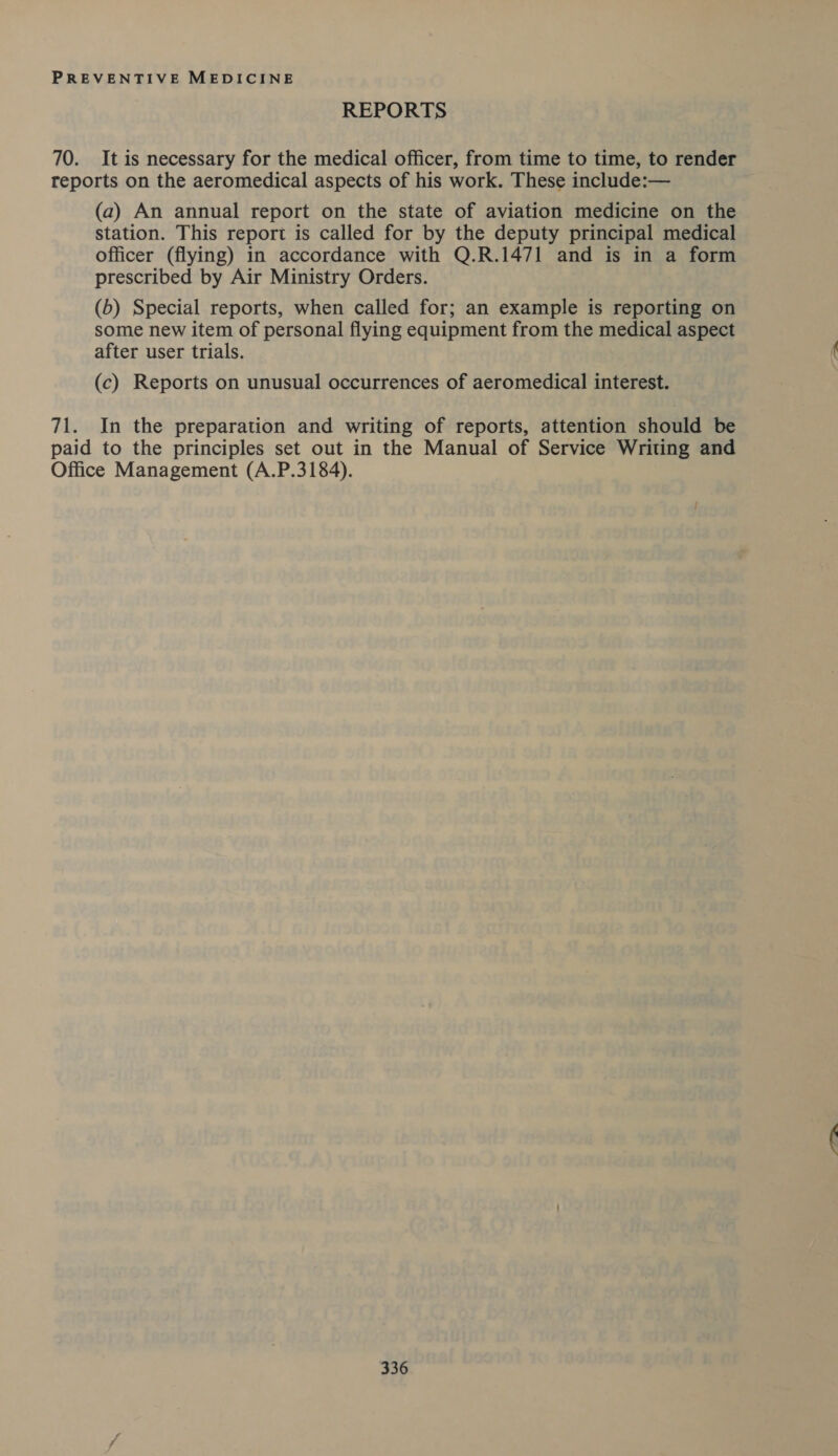 REPORTS 70. It is necessary for the medical officer, from time to time, to render reports on the aeromedical aspects of his work. These include:— (a) An annual report on the state of aviation medicine on the station. This report is called for by the deputy principal medical officer (flying) in accordance with Q.R.1471 and is in a form prescribed by Air Ministry Orders. (6) Special reports, when called for; an example is reporting on some new item of personal flying equipment from the medical aspect after user trials. (c) Reports on unusual occurrences of aeromedical interest. 71. In the preparation and writing of reports, attention should be paid to the principles set out in the Manual of Service Writing and Office Management (A.P.3184).