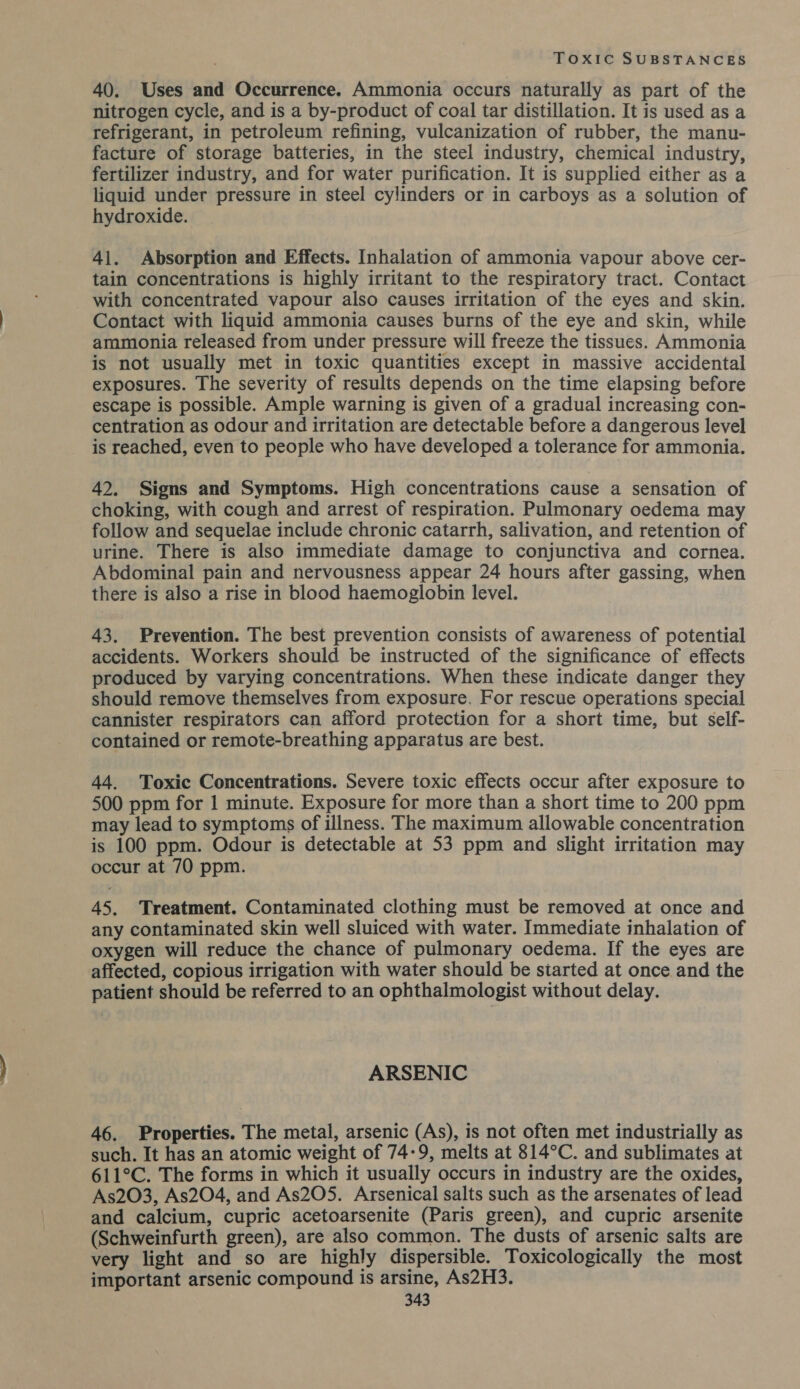 40. Uses and Occurrence. Ammonia occurs naturally as part of the nitrogen cycle, and is a by-product of coal tar distillation. It is used as a refrigerant, in petroleum refining, vulcanization of rubber, the manu- facture of storage batteries, in the steel industry, chemical industry, fertilizer industry, and for water purification. It is supplied either as a liquid under pressure in steel cylinders or in carboys as a solution of hydroxide. 41. Absorption and Effects. Inhalation of ammonia vapour above cer- tain concentrations is highly irritant to the respiratory tract. Contact with concentrated vapour also causes irritation of the eyes and skin. Contact with liquid ammonia causes burns of the eye and skin, while ammonia released from under pressure will freeze the tissues. Ammonia is not usually met in toxic quantities except in massive accidental exposures. The severity of results depends on the time elapsing before escape is possible. Ample warning is given of a gradual increasing con- centration as odour and irritation are detectable before a dangerous level is reached, even to people who have developed a tolerance for ammonia. 42. Signs and Symptoms. High concentrations cause a sensation of choking, with cough and arrest of respiration. Pulmonary oedema may follow and sequelae include chronic catarrh, salivation, and retention of urine. There is also immediate damage to conjunctiva and cornea. Abdominal pain and nervousness appear 24 hours after gassing, when there is also a rise in blood haemoglobin level. 43. Prevention. The best prevention consists of awareness of potential accidents. Workers should be instructed of the significance of effects produced by varying concentrations. When these indicate danger they should remove themselves from exposure. For rescue operations special cannister respirators can afford protection for a short time, but self- contained or remote-breathing apparatus are best. 44. Toxic Concentrations. Severe toxic effects occur after exposure to 500 ppm for 1 minute. Exposure for more than a short time to 200 ppm may lead to symptoms of illness. The maximum allowable concentration is 100 ppm. Odour is detectable at 53 ppm and slight irritation may occur at 70 ppm. 45. Treatment. Contaminated clothing must be removed at once and any contaminated skin well sluiced with water. Immediate inhalation of oxygen will reduce the chance of pulmonary oedema. If the eyes are affected, copious irrigation with water should be started at once and the patient should be referred to an ophthalmologist without delay. ARSENIC 46. Properties. The metal, arsenic (As), is not often met industrially as such. It has an atomic weight of 74-9, melts at 814°C. and sublimates at 611°C. The forms in which it usually occurs in industry are the oxides, As203, As204, and As205. Arsenical salts such as the arsenates of lead and calcium, cupric acetoarsenite (Paris green), and cupric arsenite (Schweinfurth green), are also common. The dusts of arsenic salts are very light and so are highly dispersible. Toxicologically the most important arsenic compound is arsine, As2H3.