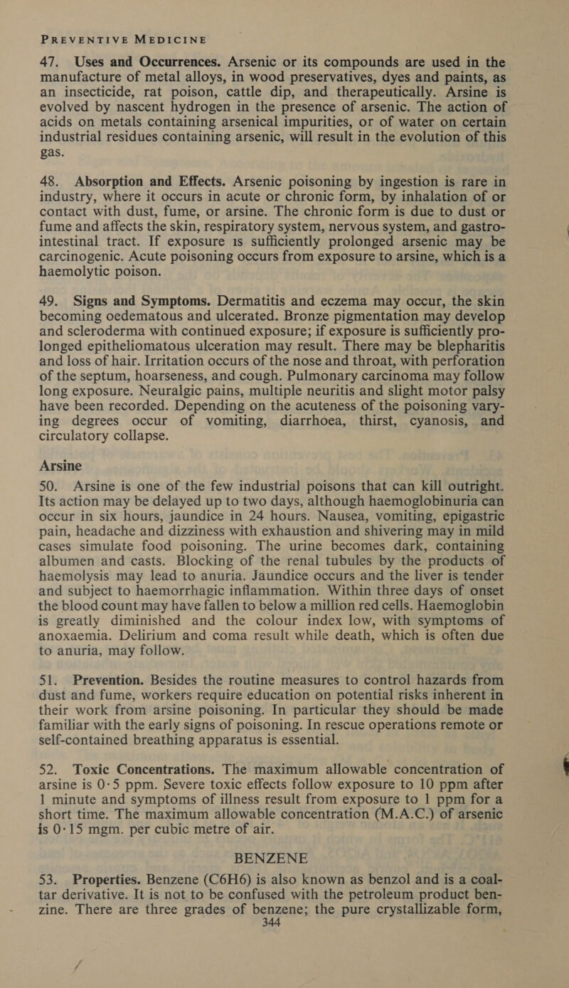 47. Uses and Occurrences. Arsenic or its compounds are used in the manufacture of metal alloys, in wood preservatives, dyes and paints, as an insecticide, rat poison, cattle dip, and therapeutically. Arsine is evolved by nascent hydrogen in the presence of arsenic. The action of acids on metals containing arsenical impurities, or of water on certain industrial residues containing arsenic, will result in the evolution of this gas. 48. Absorption and Effects. Arsenic poisoning by ingestion is rare in industry, where it occurs in acute or chronic form, by inhalation of or contact with dust, fume, or arsine. The chronic form is due to dust or fume and affects the skin, respiratory system, nervous system, and gastro- intestinal tract. If exposure 1s sufficiently prolonged arsenic may be carcinogenic. Acute poisoning occurs from exposure to arsine, which is a haemolytic poison. 49. Signs and Symptoms. Dermatitis and eczema may occur, the skin becoming oedematous and ulcerated. Bronze pigmentation may develop and scleroderma with continued exposure; if exposure is sufficiently pro- longed epitheliomatous ulceration may result. There may be blepharitis and loss of hair. Irritation occurs of the nose and throat, with perforation of the septum, hoarseness, and cough. Pulmonary carcinoma may follow long exposure. Neuralgic pains, multiple neuritis and slight motor palsy have been recorded. Depending on the acuteness of the poisoning vary- ing degrees occur of vomiting, diarrhoea, thirst, cyanosis, and circulatory collapse. | Arsine 50. Arsine is one of the few industria] poisons that can kill outright. Its action may be delayed up to two days, although haemoglobinuria can occur in six hours, jaundice in 24 hours. Nausea, vomiting, epigastric pain, headache and dizziness with exhaustion and shivering may in mild cases simulate food poisoning. The urine becomes dark, containing albumen and casts. Blocking of the renal tubules by the products. of haemolysis may lead to anuria. Jaundice occurs and the liver is tender and subject to haemorrhagic inflammation. Within three days of onset the blood count may have fallen to below a million red cells. Haemoglobin is greatly diminished and the colour index low, with symptoms of anoxaemia. Delirium and coma result while death, which is often due to anuria, may follow. 51. Prevention. Besides the routine measures to control hazards from dust and fume, workers require education on potential risks inherent in their work from arsine poisoning. In particular they should be made familiar with the early signs of poisoning. In rescue operations remote or self-contained breathing apparatus is essential. 52. Toxic Concentrations. The maximum allowable concentration of arsine is 0-5 ppm. Severe toxic effects follow exposure to 10 ppm after 1 minute and symptoms of illness result from exposure to 1 ppm for a short time. The maximum allowable concentration (M.A.C.) of arsenic is 0-15 mgm. per cubic metre of air. BENZENE 53. Properties. Benzene (C6H6) is also known as benzol and is a coal- tar derivative. It is not to be confused with the petroleum product ben- zine. There are three grades of benzene; the pure crystallizable form,