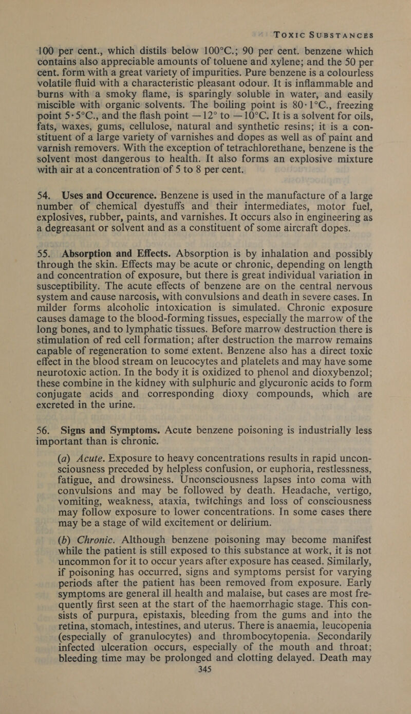 100 per cent., which distils below 100°C.; 90 per cent. benzene which contains also appreciable amounts of toluene and xylene; and the 50 per cent. form with a great variety of impurities. Pure benzene is a colourless volatile fluid with a characteristic pleasant odour. It is inflammable and burns with a smoky flame, is sparingly soluble in water, and easily miscible with organic solvents. The boiling point is 80-1°C., freezing point 5-5°C., and the flash point —12° to — 10°C. It is a solvent for oils, fats, waxes, gums, cellulose, natural and synthetic resins; it is a con- stituent of a large variety of varnishes and dopes as well as of paint and varnish removers. With the exception of tetrachlorethane, benzene is the solvent most dangerous to health. It also forms an explosive mixture with air at a concentration of 5 to 8 per cent. 54. Uses and Occurence. Benzene is used in the manufacture of a large number of chemical dyestuffs and their intermediates, motor fuel, explosives, rubber, paints, and varnishes. It occurs also in engineering as a degreasant or solvent and as a constituent of some aircraft dopes. 55. Absorption and Effects. Absorption is by inhalation and possibly through the skin. Effects may be acute or chronic, depending on length and concentration of exposure, but there is great individual variation in susceptibility. The acute effects of benzene are on the central nervous system and cause narcosis, with convulsions and death in severe cases. In milder forms alcoholic intoxication is simulated. Chronic exposure causes damage to the blood-forming tissues, especially the marrow of the long bones, and to lymphatic tissues. Before marrow destruction there is stimulation of red cell formation; after destruction the marrow remains capable of regeneration to some extent. Benzene also has a direct toxic effect in the blood stream on leucocytes and platelets and may have some neurotoxic action. In the body it is oxidized to phenol and dioxybenzol; these combine in the kidney with sulphuric and glycuronic acids to form conjugate acids and corresponding dioxy compounds, which are excreted in the urine. 56. Signs and Symptoms, Acute benzene poisoning is industrially less important than is chronic. (a) Acute. Exposure to heavy concentrations results in rapid uncon- sciousness preceded by helpless confusion, or euphoria, restlessness, fatigue, and drowsiness. Unconsciousness lapses into coma with convulsions and may be followed by death. Headache, vertigo, vomiting, weakness, ataxia, twitchings and loss of consciousness may follow exposure to lower concentrations. In some cases there may be a stage of wild excitement or delirium. (b) Chronic. Although benzene poisoning may become manifest while the patient is still exposed to this substance at work, it is not uncommon for it to occur years after exposure has ceased. Similarly, if poisoning has occurred, signs and symptoms persist for varying periods after the patient has been removed from exposure. Early symptoms are general ill health and malaise, but cases are most fre- quently first seen at the start of the haemorrhagic stage. This con- sists of purpura, epistaxis, bleeding from the gums and into the retina, stomach, intestines, and uterus. There is anaemia, leucopenia (especially of granulocytes) and thrombocytopenia. Secondarily infected ulceration occurs, especially of the mouth and throat; bleeding time may be prolonged and clotting delayed. Death may