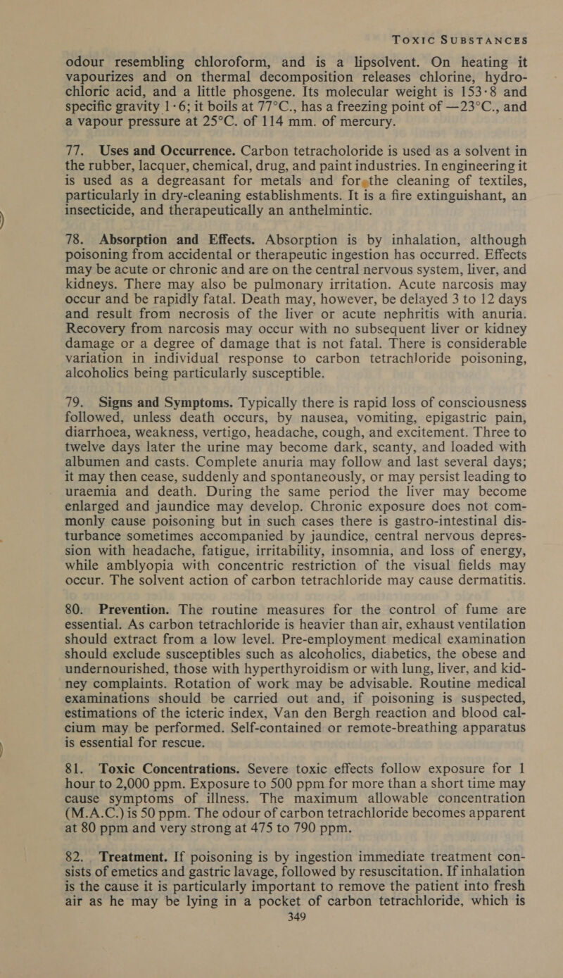 odour resembling chloroform, and is a lipsolvent. On heating it vapourizes and on thermal decomposition releases chlorine, hydro- chloric acid, and a little phosgene. Its molecular weight is 153-8 and specific gravity 1-6; it boils at 77°C., has a freezing point of —23°C., and a vapour pressure at 25°C. of 114 mm. of mercury. 77. Uses and Occurrence. Carbon tetracholoride is used as a solvent in the rubber, lacquer, chemical, drug, and paint industries. In engineering it is used as a degreasant for metals and forethe cleaning of textiles, particularly in dry-cleaning establishments. It is a fire extinguishant, an insecticide, and therapeutically an anthelmintic. 78. Absorption and Effects. Absorption is by inhalation, although poisoning from accidental or therapeutic ingestion has occurred. Effects may be acute or chronic and are on the central nervous system, liver, and kidneys. There may also be pulmonary irritation. Acute narcosis may occur and be rapidly fatal. Death may, however, be delayed 3 to 12 days and result from necrosis of the liver or acute nephritis with anuria. Recovery from narcosis may occur with no subsequent liver or kidney damage or a degree of damage that is not fatal. There is considerable variation in individual response to carbon tetrachloride poisoning, alcoholics being particularly susceptible. 79. Signs and Symptoms. Typically there is rapid loss of consciousness followed, unless death occurs, by nausea, vomiting, epigastric pain, diarrhoea, weakness, vertigo, headache, cough, and excitement. Three to twelve days later the urine may become dark, scanty, and loaded with albumen and casts. Complete anuria may follow and last several days; it may then cease, suddenly and spontaneously, or may persist leading to uraemia and death. During the same period the liver may become enlarged and jaundice may develop. Chronic exposure does not com- monly cause poisoning but in such cases there is gastro-intestinal dis- turbance sometimes accompanied by jaundice, central nervous depres- sion with headache, fatigue, irritability, insomnia, and loss of energy, while amblyopia with concentric restriction of the visual fields may occur. The solvent action of carbon tetrachloride may cause dermatitis. 80. Prevention. The routine measures for the control of fume are essential. As carbon tetrachloride is heavier than air, exhaust ventilation should extract from a low level. Pre-employment medical examination should exclude susceptibles such as alcoholics, diabetics, the obese and undernourished, those with hyperthyroidism or with lung, liver, and kid- ney complaints. Rotation of work may be advisable. Routine medical examinations should be carried out and, if poisoning is suspected, estimations of the icteric index, Van den Bergh reaction and blood cal- cium may be performed. Self-contained or remote-breathing apparatus is essential for rescue. 81. Toxic Concentrations. Severe toxic effects follow exposure for 1 hour to 2,000 ppm. Exposure to 500 ppm for more than a short time may cause symptoms of illness. The maximum allowable concentration (M.A.C.) is 50 ppm. The odour of carbon tetrachloride becomes apparent at 80 ppm and very strong at 475 to 790 ppm. 82. Treatment. If poisoning is by ingestion immediate treatment con- sists of emetics and gastric lavage, followed by resuscitation. If inhalation is the cause it is particularly important to remove the patient into fresh air as he may be lying in a pocket of carbon tetrachloride, which is