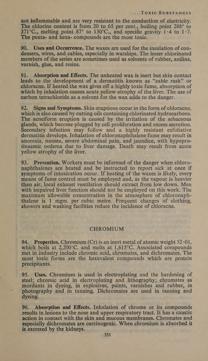 not inflammable and are very resistant to the conduction of electricity. The chlorine content is from 20 to 65 per cent., boiling point 288° to 371°C., melting point 87° to 130°C., and specific gravity 1-4 to 1-7. The penta- and hexa- compounds are the most toxic. 90. Uses and Occurrence. The waxes are used: for the insulation of con- densers, wires, and cables, especially in warships. The lesser chlorinated members of the series are sometimes used as solvents of rubber, aniline, varnish, glue, and resins. 91. Absorption and Effects. The unheated wax is inert but skin contact leads to the development of a dermatitis known as “‘cable rash” or chloracne. If heated the wax gives off a highly toxic fume, absorption of which by inhalation causes acute yellow atrophy of the liver. The use of carbon tetrachloride as a solvent for the wax adds to the danger. 92. Signs and Symptoms. Skin eruptions occur in the form of chloracne, which is also caused by cutting oils containing chlorinated hydrocarbons. The acneiform eruption is caused by the irritation of the sebaceous glands, which become plugged by cell proliferation and excess secretion. Secondary infection may follow and a highly resistant exfoliative dermatitis develops. Inhalation of chloronaphthalene fume may result in anorexia, nausea, severe abdominal pain, and jaundice, with hypopro- tinaemic oedema due to liver damage. Death may result from acute yellow atrophy of the liver. 93. Prevention. Workers must be informed of the danger when chloro- naphthalenes are heated and be instructed to report sick at once if symptoms of intoxication occur. If heating of the waxes is likely, every means of fume control must be employed and, as the vapour is heavier than air, local exhaust ventilation should extract from low down. Men with impaired liver function should not be.employed on this work. The maximum allowable concentration in the atmosphere of chloronaph- thalene is 1 mgm. per cubic metre. Frequent changes of clothing, showers and washing facilities reduce the incidence of chloracne. CHROMIUM 94. Properties. Chromium (Cr) is an inert metal of atomic weight 52-01, which boils at 2,200°C. and melts at 1,615°C. Associated compounds met in industry include chromic acid, chromates, and dichromates. The most toxic forms are the hexavalent compounds which are protein precipitants. 95. Uses. Chromium is used in electroplating and the hardening of steel; chromic acid in electroplating and lithography; chromates as mordants in dyeing, in explosives, paints, varnishes and rubber, in photography and in tanning. Dichromates are used in tanning and dyeing. 96. Absorption and Effects. Inhalation of chrome or its compounds results in lesions to the nose and upper respiratory tract. It has a caustic action in contact with the skin and mucous membranes. Chromates and especially dichromates are carcinogenic. When chromium is absorbed it is excreted by the kidneys.