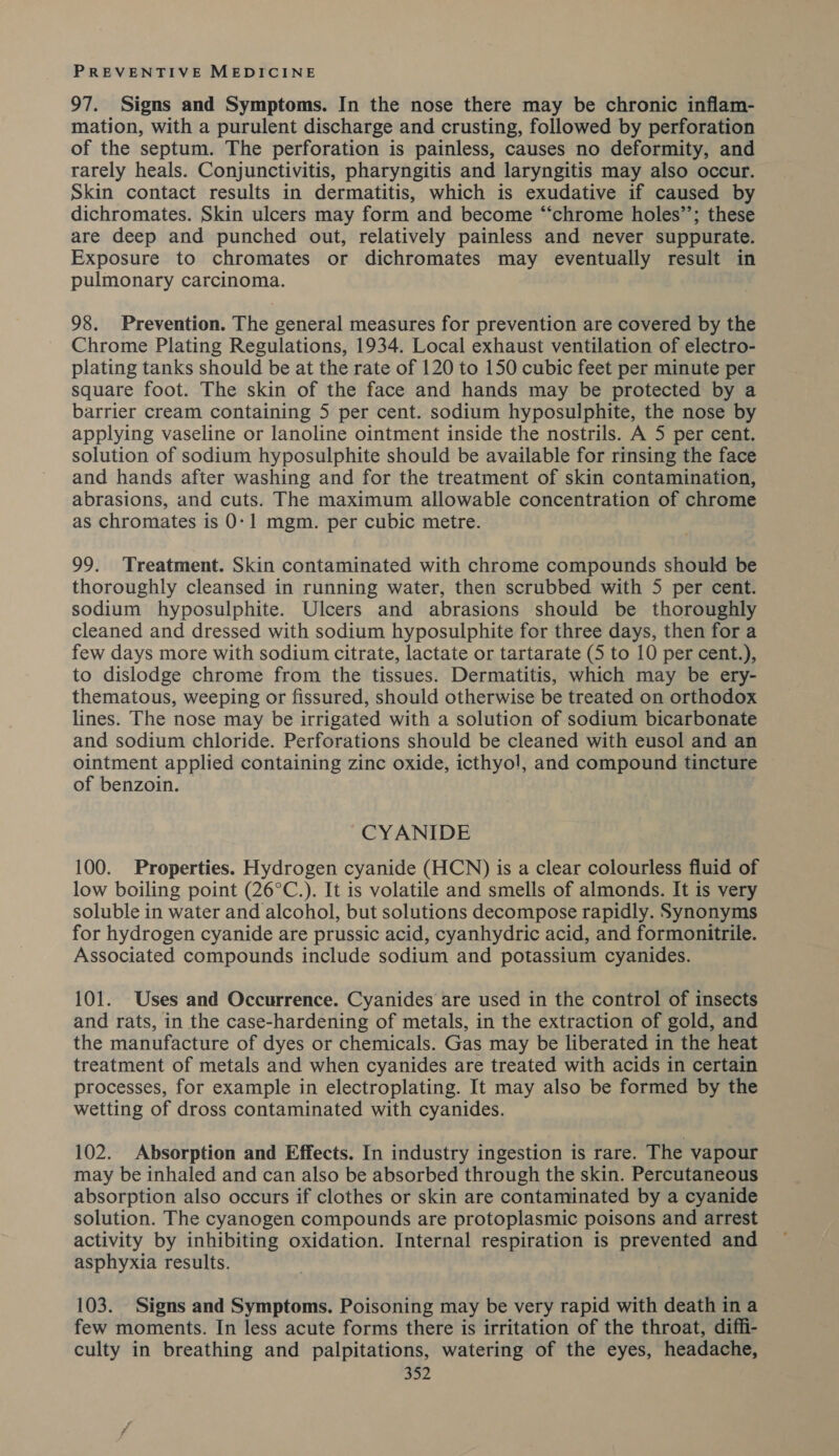 97. Signs and Symptoms. In the nose there may be chronic inflam- mation, with a purulent discharge and crusting, followed by perforation of the septum. The perforation is painless, causes no deformity, and rarely heals. Conjunctivitis, pharyngitis and laryngitis may also occur. Skin contact results in dermatitis, which is exudative if caused by dichromates. Skin ulcers may form and become “‘chrome holes’’; these are deep and punched out, relatively painless and never suppurate. Exposure to chromates or dichromates may eventually result in pulmonary carcinoma. 98. Prevention. The general measures for prevention are covered by the Chrome Plating Regulations, 1934. Local exhaust ventilation of electro- plating tanks should be at the rate of 120 to 150 cubic feet per minute per square foot. The skin of the face and hands may be protected by a barrier cream containing 5 per cent. sodium hyposulphite, the nose by applying vaseline or lanoline ointment inside the nostrils. A 5 per cent. solution of sodium hyposulphite should be available for rinsing the face and hands after washing and for the treatment of skin contamination, abrasions, and cuts. The maximum allowable concentration of chrome as chromates is 0-1 mgm. per cubic metre. 99. Treatment. Skin contaminated with chrome compounds should be thoroughly cleansed in running water, then scrubbed with 5 per cent. sodium hyposulphite. Ulcers and abrasions should be thoroughly cleaned and dressed with sodium hyposulphite for three days, then for a few days more with sodium citrate, lactate or tartarate (5 to 10 per cent.), to dislodge chrome from the tissues. Dermatitis, which may be ery- thematous, weeping or fissured, should otherwise be treated on orthodox lines. The nose may be irrigated with a solution of sodium bicarbonate and sodium chloride. Perforations should be cleaned with eusol and an ointment applied containing zinc oxide, icthyo!, and compound tincture of benzoin. CYANIDE 100. Properties. Hydrogen cyanide (HCN) is a clear colourless fluid of low boiling point (26°C.). It is volatile and smells of almonds. It is very soluble in water and alcohol, but solutions decompose rapidly. Synonyms for hydrogen cyanide are prussic acid, cyanhydric acid, and formonitrile. Associated compounds include sodium and potassium cyanides. 101. Uses and Occurrence. Cyanides are used in the control of insects and rats, in the case-hardening of metals, in the extraction of gold, and the manufacture of dyes or chemicals. Gas may be liberated in the heat treatment of metals and when cyanides are treated with acids in certain processes, for example in electroplating. It may also be formed by the wetting of dross contaminated with cyanides. 102. Absorption and Effects. In industry ingestion is rare. The vapour may be inhaled and can also be absorbed through the skin. Percutaneous absorption also occurs if clothes or skin are contaminated by a cyanide solution. The cyanogen compounds are protoplasmic poisons and arrest activity by inhibiting oxidation. Internal respiration is prevented and asphyxia results. 103. Signs and Symptoms. Poisoning may be very rapid with death in a few moments. In less acute forms there is irritation of the throat, diffi- culty in breathing and palpitations, watering of the eyes, headache,