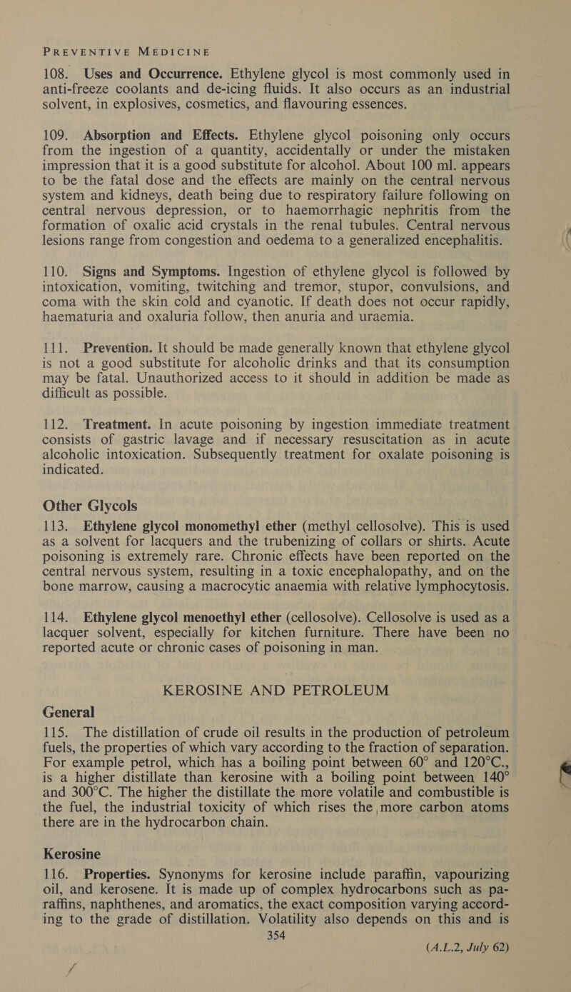 108. Uses and Occurrence. Ethylene glycol is most commonly used in solvent, in explosives, cosmetics, and flavouring essences. 109. Absorption and Effects. Ethylene glycol poisoning only occurs from the ingestion of a quantity, accidentally or under the mistaken impression that it is a good substitute for alcohol. About 100 ml. appears to be the fatal dose and the effects are mainly on the central nervous system and kidneys, death being due to respiratory failure following on central nervous depression, or to haemorrhagic nephritis from the formation of oxalic acid crystals in the renal tubules. Central nervous lesions range from congestion and oedema to a generalized encephalitis. 110. Signs and Symptoms. Ingestion of ethylene glycol is followed by intoxication, vomiting, twitching and tremor, stupor, convulsions, and coma with the skin cold and cyanotic. If death does not occur rapidly, haematuria and oxaluria follow, then anuria and uraemia. 111. Prevention. [t should be made generally known that ethylene glycol is not a good substitute for alcoholic drinks and that its consumption may be fatal. Unauthorized access to it should in addition be made as difficult as possible. 112. Treatment. In acute poisoning by ingestion immediate treatment consists of gastric lavage and if necessary resuscitation as in acute alcoholic intoxication. Subsequently treatment for oxalate poisoning is indicated. Other Glycols 113. Ethylene glycol monomethyl ether (methyl cellosolve). This is used as a solvent for lacquers and the trubenizing of collars or shirts. Acute poisoning is extremely rare. Chronic effects have been reported on the central nervous system, resulting in a toxic encephalopathy, and on the bone marrow, causing a macrocytic anaemia with relative lymphocytosis. 114. Ethylene glycol menoethyl ether (cellosolve). Cellosolve is used as a lacquer solvent, especially for kitchen furniture. There have been no reported acute or chronic cases of poisoning in man. KEROSINE AND PETROLEUM General 115. The distillation of crude oil results in the production of petroleum fuels, the properties of which vary according to the fraction of separation. For example petrol, which has a boiling point between 60° and 120°C., is a higher distillate than kerosine with a boiling point between 140° and 300°C. The higher the distillate the more volatile and combustible is the fuel, the industrial toxicity of which rises the more carbon atoms there are in the hydrocarbon chain. Kerosine 116. Properties. Synonyms for kerosine include paraffin, vapourizing oil, and kerosene. It is made up of complex hydrocarbons such as pa- raffins, naphthenes, and aromatics, the exact composition varying accord- ing to the grade of distillation. Volatility also depends on this and is 354