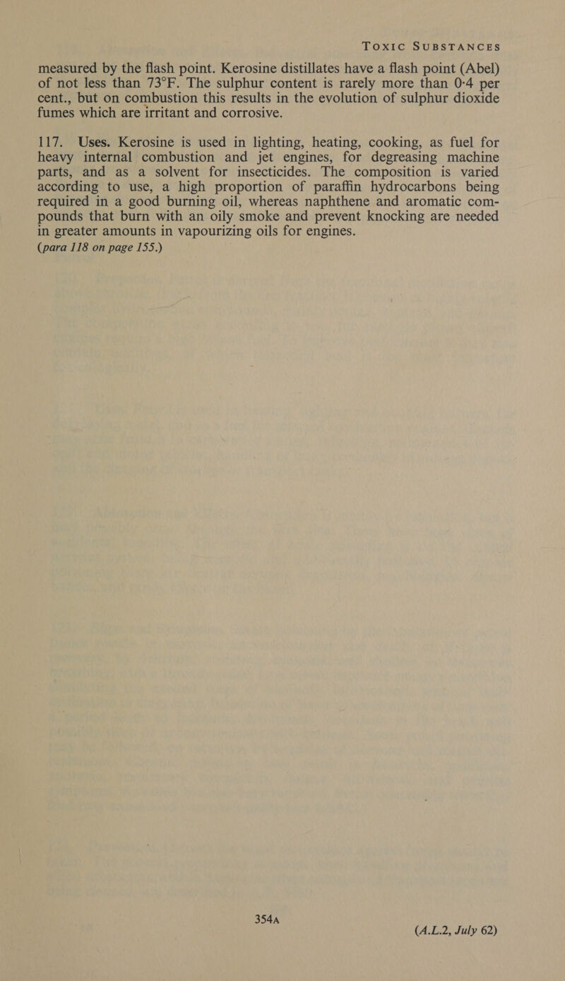 measured by the flash point. Kerosine distillates have a flash point (Abel) of not less than 73°F. The sulphur content is rarely more than 0-4 per cent., but on combustion this results in the evolution of sulphur dioxide fumes which are irritant and corrosive. 117. Uses. Kerosine is used in lighting, heating, cooking, as fuel for heavy internal combustion and jet engines, for degreasing machine parts, and as a solvent for insecticides. The composition is varied according to use, a high proportion of paraffin hydrocarbons being required in a good burning oil, whereas naphthene and aromatic com- pounds that burn with an oily smoke and prevent knocking are needed in greater amounts in vapourizing oils for engines. (para 118 on page 155.) 354A