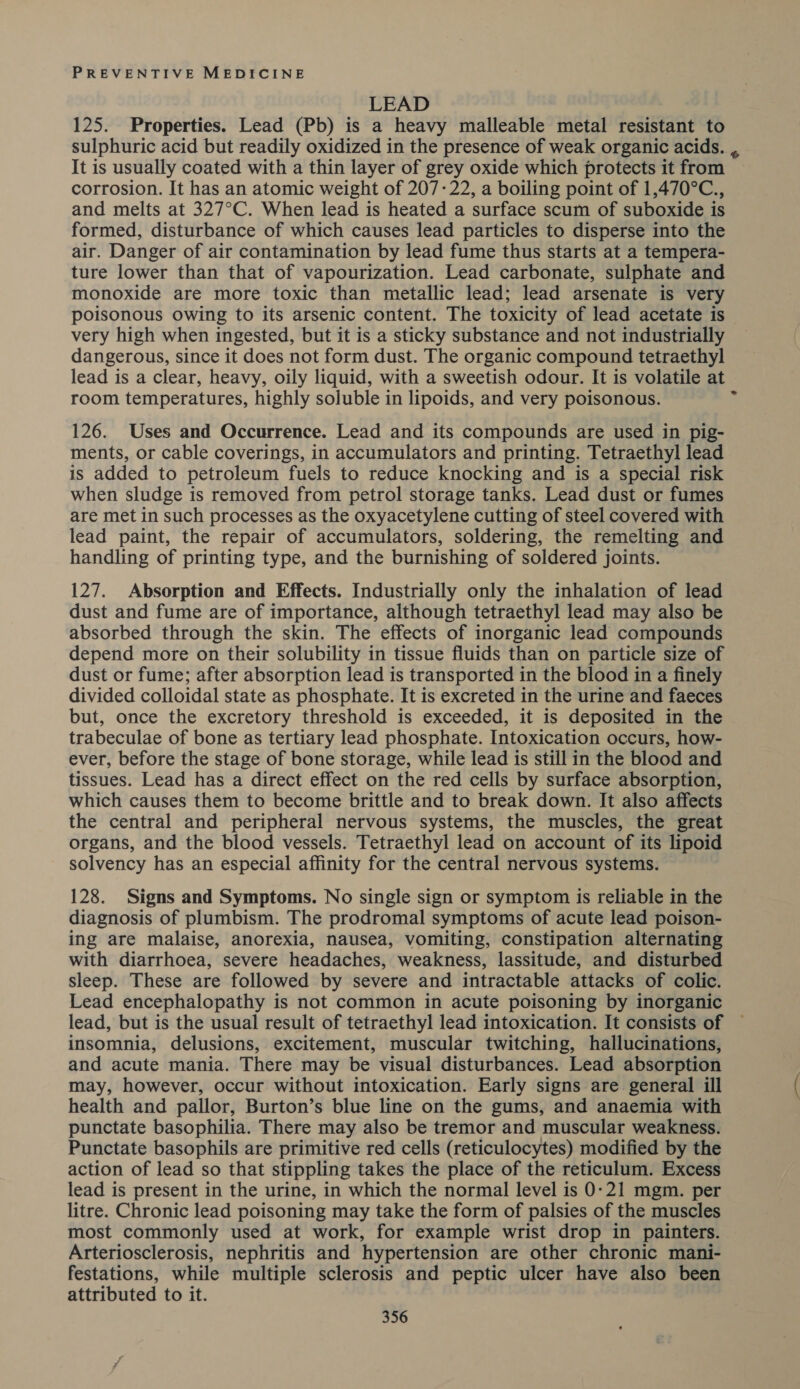 LEAD 125. Properties. Lead (Pb) is a heavy malleable metal resistant to sulphuric acid but readily oxidized in the presence of weak organic acids. , It is usually coated with a thin layer of grey oxide which protects it from ~ corrosion. It has an atomic weight of 207-22, a boiling point of 1,470°C., and melts at 327°C. When lead is heated a surface scum of suboxide is formed, disturbance of which causes lead particles to disperse into the air. Danger of air contamination by lead fume thus starts at a tempera- ture lower than that of vapourization. Lead carbonate, sulphate and monoxide are more toxic than metallic lead; lead arsenate is very poisonous owing to its arsenic content. The toxicity of lead acetate is very high when ingested, but it is a sticky substance and not industrially dangerous, since it does not form dust. The organic compound tetraethyl lead is a clear, heavy, oily liquid, with a sweetish odour. It is volatile at room temperatures, highly soluble in lipoids, and very poisonous. 126. Uses and Occurrence. Lead and its compounds are used in pig- ments, or cable coverings, in accumulators and printing. Tetraethyl lead is added to petroleum fuels to reduce knocking and is a special risk when sludge is removed from petrol storage tanks. Lead dust or fumes are met in such processes as the oxyacetylene cutting of steel covered with lead paint, the repair of accumulators, soldering, the remelting and handling of printing type, and the burnishing of soldered joints. 127. Absorption and Effects. Industrially only the inhalation of lead dust and fume are of importance, although tetraethyl lead may also be absorbed through the skin. The effects of inorganic lead compounds depend more on their solubility in tissue fluids than on particle size of dust or fume; after absorption lead is transported in the blood in a finely divided colloidal state as phosphate. It is excreted in the urine and faeces but, once the excretory threshold is exceeded, it is deposited in the trabeculae of bone as tertiary lead phosphate. Intoxication occurs, how- ever, before the stage of bone storage, while lead is still in the blood and tissues. Lead has a direct effect on the red cells by surface absorption, which causes them to become brittle and to break down. It also affects the central and peripheral nervous systems, the muscles, the great organs, and the blood vessels. Tetraethyl lead on account of its lipoid solvency has an especial affinity for the central nervous systems. 128. Signs and Symptoms. No single sign or symptom is reliable in the diagnosis of plumbism. The prodromal symptoms of acute lead poison- ing are malaise, anorexia, nausea, vomiting, constipation alternating with diarrhoea, severe headaches, weakness, lassitude, and disturbed sleep. These are followed by severe and intractable attacks of colic. Lead encephalopathy is not common in acute poisoning by inorganic lead, but is the usual result of tetraethyl lead intoxication. It consists of insomnia, delusions, excitement, muscular twitching, hallucinations, and acute mania. There may be visual disturbances. Lead absorption may, however, occur without intoxication. Early signs are general ill health and pallor, Burton’s blue line on the gums, and anaemia with punctate basophilia. There may also be tremor and muscular weakness. Punctate basophils are primitive red cells (reticulocytes) modified by the action of lead so that stippling takes the place of the reticulum. Excess lead is present in the urine, in which the normal level is 0-21 mgm. per litre. Chronic lead poisoning may take the form of palsies of the muscles most commonly used at work, for example wrist drop in painters. Arteriosclerosis, nephritis and hypertension are other chronic mani- festations, while multiple sclerosis and peptic ulcer have also been attributed to it.