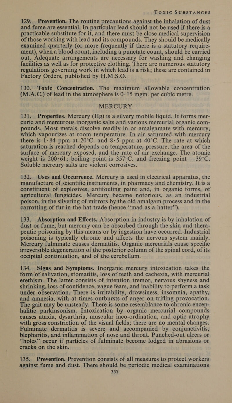 129. Prevention. The routine precautions against the inhalation of dust and fume are essential. In particular lead should not be used if there is a practicable substitute for it, and there must be close medical supervision of those working with lead and its compounds. They should be medically examined: quarterly (or more frequently if there is a statutory require- ment), when a blood count, including a punctate count, should be carried out. Adequate arrangements are necessary for washing and changing facilities as well as for protective clothing. There are numerous statutory regulations governing work in which lead is a risk; these are contained in Factory Orders, published by H.M.S.O. 130. Toxic Concentration. The maximum allowable concentration (M.A.C.) of lead in the atmosphere is 0-15 mgm. per cubic metre. MERCURY 131. Properties. Mercury (Hg) is a silvery mobile liquid. It forms mer-. curic and mercurous inorganic salts and various mercurial organic com- pounds. Most metals dissolve readily in or amalgamate with mercury, which vapourizes at room temperature. In air saturated. with mercury there-is 1-84 ppm at 20°C. and 8-5 ppm at 40°C. The rate at which saturation is reached depends on temperature, pressure, the area of the surface of mercury exposed, and the rate of air exchange. The atomic weight is 200-61; boiling point is 357°C. and freezing point —39°C, Soluble mercury salts are violent corrosives. 132. Uses and Occurrence. Mercury is used in electrical apparatus, the manufacture of scientific instruments, in pharmacy and chemistry. It is a constituent of explosives, antifouling paint and, in organic forms, of agricultural fungicides. Mercury became notorious, as an industrial poison, in the silvering of mirrors by the old amalgam process and in the carrotting of fur in the hat trade (hence “‘mad as a hatter’’). 133. Absorption and Effects. Absorption in industry is by inhalation of dust or fume, but mercury can be absorbed through the skin and thera- peutic poisoning by this means or by ingestion have occurred. Industrial poisoning is typically chronic and affects the nervous system mainly. Mercury fulminate causes dermatitis. Organic mercurials cause specific irreversible degeneration of the posterior column of the spinal cord, of its occipital continuation, and of the cerebellum. 134. Signs and Symptoms. Inorganic mercury intoxication takes the form of salivation, stomatitis, loss of teeth and cachexia, with mercurial erethism. The latter consists of intention tremor, nervous shyness and shrinking, loss of confidence, vague fears, and inability to perform a task under observation. There is irritability, drowsiness, insomnia, apathy, and amnesia, with at times outbursts of anger on trifling provocation. The gait may be unsteady. There is some resemblance to chronic encep- halitic parkinsonism. Intoxication by organic mercurial compounds causes ataxia, dysarthria, muscular inco-ordination, and optic atrophy with gross constriction of the visual fields; there are no mental changes. Fulminate dermatitis is severe and accompanied by conjunctivitis, blepharitis, and inflammation of nose and throat. Punched-out ulcers or *“*holes”’ occur if particles of fulminate become lodged in abrasions or cracks on the skin. 135. Prevention. Prevention consists of all measures to protect workers against fume and dust. There should be periodic medica] examinations