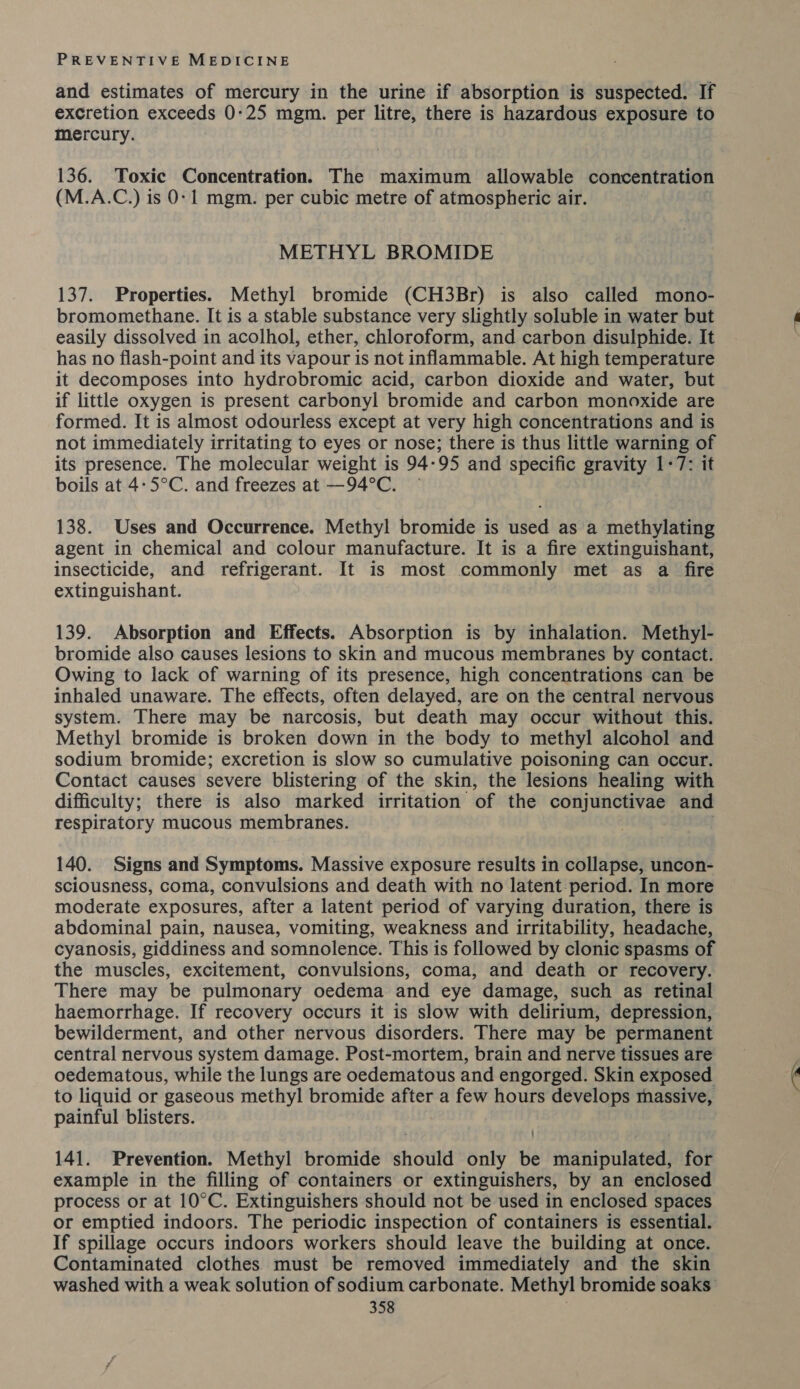 and estimates of mercury in the urine if absorption is suspected. If excretion exceeds 0:25 mgm. per litre, there is hazardous exposure to mercury. 136. Toxic Concentration. The maximum allowable concentration (M.A.C.) is 0:1 mgm. per cubic metre of atmospheric air. METHYL BROMIDE 137. Properties. Methyl bromide (CH3Br) is also called mono- bromomethane. It is a stable substance very slightly soluble in water but easily dissolved in acolhol, ether, chloroform, and carbon disulphide. It has no flash-point and its vapour is not inflammable. At high temperature it decomposes into hydrobromic acid, carbon dioxide and water, but if little oxygen is present carbonyl bromide and carbon monoxide are formed. It is almost odourless except at very high concentrations and is not immediately irritating to eyes or nose; there is thus little warning of its presence. The molecular weight is 94-95 and specific gravity 1-7: it boils at 4-5°C. and freezes at —94°C. — 138. Uses and Occurrence. Methyl bromide is used as a methylating agent in chemical and colour manufacture. It is a fire extinguishant, insecticide, and refrigerant. It is most commonly met as a fire extinguishant. 139. Absorption and Effects. Absorption is by inhalation. Methyl- bromide also causes lesions to skin and mucous membranes by contact. Owing to lack of warning of its presence, high concentrations can be inhaled unaware. The effects, often delayed, are on the central nervous system. There may be narcosis, but death may occur without this. Methyl bromide is broken down in the body to methyl alcohol and sodium bromide; excretion is slow so cumulative poisoning can occur. Contact causes severe blistering of the skin, the lesions healing with difficulty; there is also marked irritation of the conjunctivae and respiratory mucous membranes. 140. Signs and Symptoms. Massive exposure results in collapse, uncon- sciousness, coma, convulsions and death with no latent period. In more moderate exposures, after a latent period of varying duration, there is abdominal pain, nausea, vomiting, weakness and irritability, headache, cyanosis, giddiness and somnolence. This is followed by clonic spasms of the muscles, excitement, convulsions, coma, and death or recovery. There may be pulmonary oedema and eye damage, such as retinal haemorrhage. If recovery occurs it is slow with delirium, depression, bewilderment, and other nervous disorders. There may be permanent central nervous system damage. Post-mortem, brain and nerve tissues are oedematous, while the lungs are oedematous and engorged. Skin exposed to liquid or gaseous methyl bromide after a few hours develops massive, painful blisters. 141. Prevention. Methyl bromide should only be manipulated, for example in the filling of containers or extinguishers, by an enclosed process or at 10°C. Extinguishers should not be used in enclosed spaces or emptied indoors. The periodic inspection of containers is essential. If spillage occurs indoors workers should leave the building at once. Contaminated clothes. must be removed immediately and the skin washed with a weak solution of sodium carbonate. Methyl bromide soaks