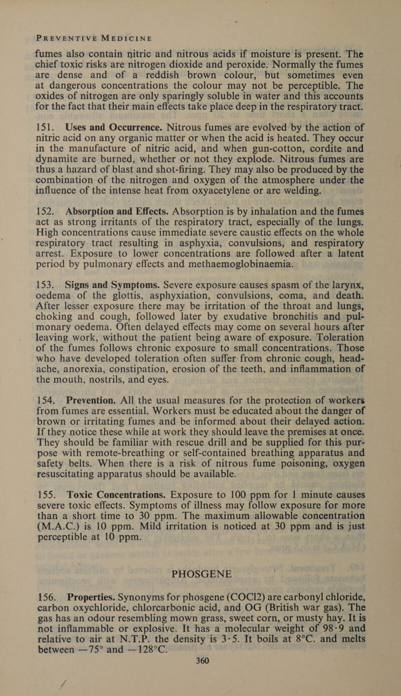fumes also contain nitric and nitrous acids if moisture is present. The chief toxic risks are nitrogen dioxide and peroxide. Normally the fumes are dense and of a reddish brown colour, but sometimes even at dangerous concentrations the colour may not be perceptible. The oxides of nitrogen are only sparingly soluble in water and this accounts for the fact that their main effects take place deep in the respiratory tract. 151. Uses and Occurrence. Nitrous fumes are evolved by the action of nitric acid on any organic matter or when the acid is heated. They occur in the manufacture of nitric acid, and when gun-cotton, cordite and dynamite are burned, whether or not they explode. Nitrous fumes are thus a hazard of blast and shot-firing. They may also be produced by the combination of the nitrogen and oxygen of the atmosphere under the influence of the intense heat from oxyacetylene or arc welding. 152. Absorption and Effects. Absorption is by inhalation and the fumes act as strong irritants of the respiratory tract, especially of the lungs. High concentrations cause immediate severe caustic effects on the whole respiratory tract resulting in asphyxia, convulsions, and respiratory arrest. Exposure to lower concentrations are followed after a latent period by pulmonary effects and methaemoglobinaemia. 153. Signs and Symptoms. Severe exposure causes spasm of the larynx, oedema of the glottis, asphyxiation, convulsions, coma, and death. After lesser exposure there may be irritation of the throat and lungs, choking and cough, followed later by exudative bronchitis and pul- monary oedema. Often delayed effects may come on several hours after leaving work, without the patient being aware of exposure. Toleration of the fumes follows chronic exposure to small concentrations. Those who have developed toleration often suffer from chronic cough, head- ache, anorexia, constipation, erosion of the teeth, and inflammation of the mouth, nostrils, and eyes. 154, Prevention. All the usual measures for the protection of workers from fumes are essential. Workers must be educated about the danger of brown or irritating fumes and be informed about their delayed action. If they notice these while at work they should leave the premises at once. They should be familiar with rescue drill and be supplied for this pur- pose with remote-breathing or self-contained breathing apparatus and safety belts. When there is a risk of nitrous fume poisoning, oxygen resuscitating apparatus should be available. 155. Toxic Concentrations. Exposure to 100 ppm for | minute causes severe toxic effects. Symptoms of illness may follow exposure for more than a short time to 30 ppm. The maximum allowable concentration (M.A.C.) is 10 ppm. Mild irritation is -hoticed at 30 ppm and is just perceptible at 10 ppm. PHOSGENE : 156. Properties. Synonyms for phosgene (COCI2) are carbonyl chloride, carbon oxychloride, chlorcarbonic acid, and OG (British war gas). The gas has an odour resembling mown grass, sweet corn, or musty hay. It is not inflammable or explosive. It has a molecular weight of 98-9 and relative to air at N.T.P. the density is 3-5. It boils at 8°C. and melts between —75° and —128°C.
