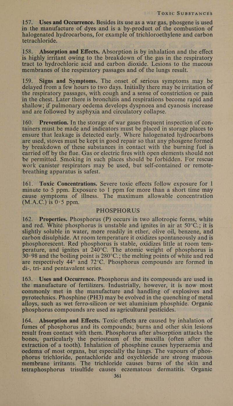 157. Uses and Occurrence. Besides its use as a war gas, phosgene is used in the manufacture of dyes and is a by-product of the combustion of halogenated hydrocarbons, for example of trichloroethylene and carbon tetrachloride. 158. Absorption and Effects. Absorption is by inhalation and the effect is highly irritant owing to the breakdown of the gas in the respiratory tract to hydrochloric acid and carbon dioxide. Lesions to the mucous membranes of the respiratory passages and of the lungs result. 159. Signs and Symptoms. The onset of serious symptoms may be delayed from a few hours to two days. Initially there may be irritation of the respiratory passages, with cough and a sense of constriction or pain in the chest. Later there is bronchitis and respirations become rapid and shallow; if pulmonary oedema develops dyspnoea and cyanosis increase and are followed by asphyxia and circulatory collapse. 160. Prevention. In the storage of war gases frequent inspection of con- tainers must be made and indicators must be placed in storage places to ensure that leakage is detected early. Where halogenated hydrocarbons are used, stoves must be kept in good repair so that any phosgene formed by breakdown of these substances in contact with the burning fuel is carried off by the flue. Gas or electric fires with open elements should not be permitted. Smoking in such places should be forbidden. For rescue work canister respirators may be used, but self-contained or remote- breathing apparatus is safest. 161. Toxic Concentrations. Severe toxic effects follow exposure for 1 minute to 5 ppm. Exposure to | ppm for more than a short time may cause symptoms of illness. The maximum allowable concentration (M.A.C.) is 0-5 ppm. PHOSPHORUS 162. Properties. Phosphorus (P) occurs in two allotropic forms, white and red. White phosphorus is unstable and ignites in air at 50°C.; it is slightly soluble in water, more readily in ether, olive oil, benzene, and carbon disulphide. At room temperature it oxidizes spontaneously and is phosphorescent. Red phosphorus is stable, oxidizes little at room tem- perature, and ignites at 240°C. The atomic weight of phosphorus is 30-98 and the boiling point is 280°C.; the melting points of white and red are respectively 44° and 72°C. Phosphorus compounds are formed in di-, tri- and pentavalent series. 163. Uses and Occurrence. Phosphorus and its compounds are used in the manufacture of fertilizers. Industrially, however, it is now most commonly met in the manufacture and handling of explosives and pyrotechnics. Phosphine (PH3) may be evolved in the quenching of metal alloys, such as wet ferro-silicon or wet aluminium phosphide. Organic phosphorus compounds are used as agricultural pesticides. 164. Absorption and Effects. Toxic effects are caused by inhalation of fumes of phosphorus and its compounds; burns and other skin lesions result from contact with them. Phosphorus after absorption attacks the bones, particularly the periosteum of the maxilla (often after the extraction of a tooth). Inhalation of phosphine causes hyperaemia and oedema of most organs, but especially the lungs. The vapours of phos- phorus trichloride, pentachloride and oxychloride are strong mucous membrane irritants. The trichloride causes burns of the skin and tetraphosphorus trisulfide causes eczematous dermatitis. Organic