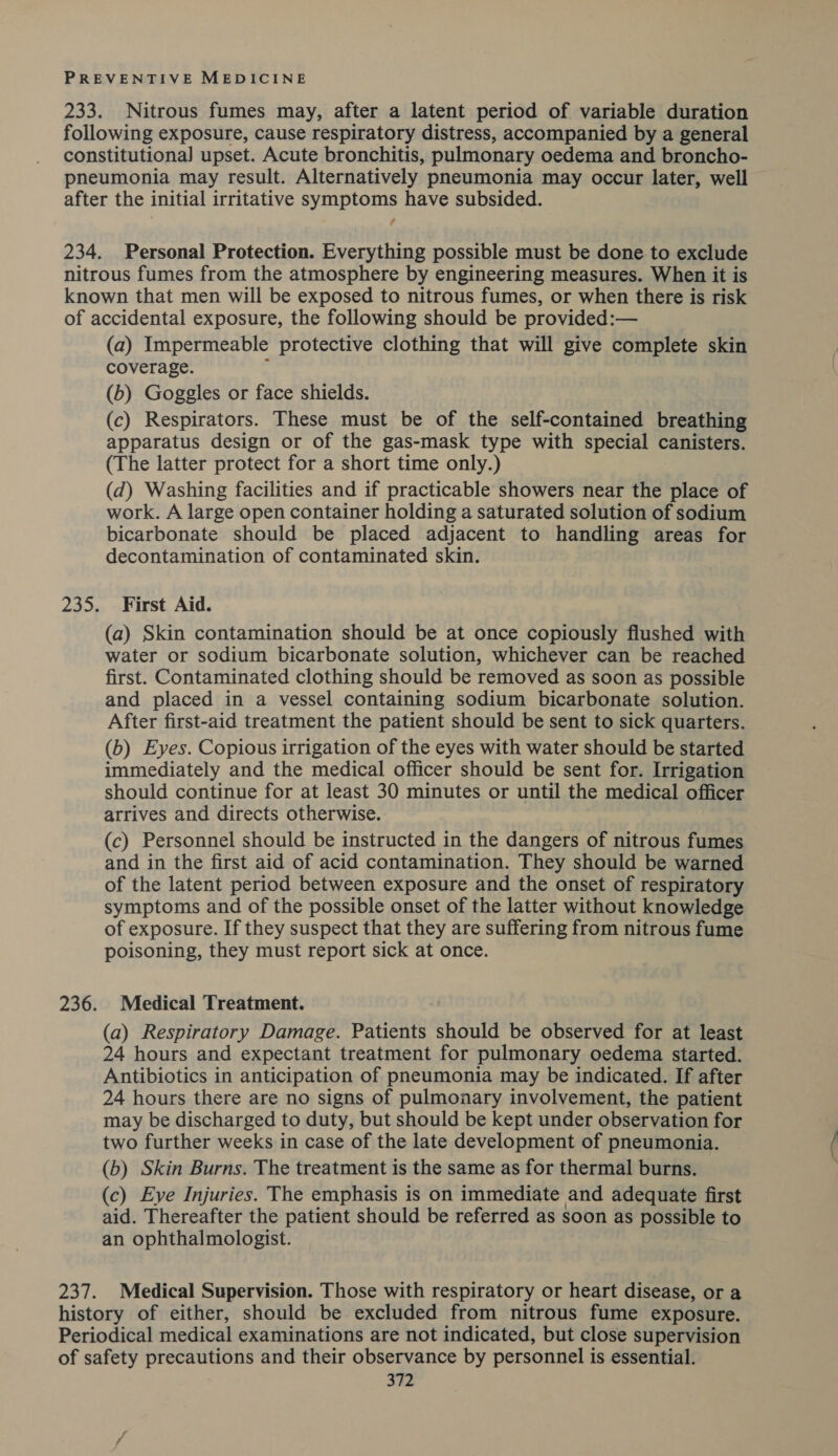 233. Nitrous fumes may, after a latent period of variable duration following exposure, cause respiratory distress, accompanied by a general constitutiona] upset. Acute bronchitis, pulmonary oedema and broncho- pneumonia may result. Alternatively pneumonia may occur later, well after the initial irritative symptoms have subsided. 234. Personal Protection. Everything possible must be done to exclude nitrous fumes from the atmosphere by engineering measures. When it is known that men will be exposed to nitrous fumes, or when there is risk of accidental exposure, the following should be provided:— (a) Impermeable protective clothing that will give complete skin coverage. - (b) Goggles or face shields. (c) Respirators. These must be of the self-contained breathing apparatus design or of the gas-mask type with special canisters. (The latter protect for a short time only.) (d) Washing facilities and if practicable showers near the place of work. A large open container holding a saturated solution of sodium bicarbonate should be placed adjacent to handling areas for decontamination of contaminated skin. 235. First Aid. (a) Skin contamination should be at once copiously flushed with water or sodium bicarbonate solution, whichever can be reached first. Contaminated clothing should be removed as soon as possible and placed in a vessel containing sodium bicarbonate solution. After first-aid treatment the patient should be sent to sick quarters. (b) Eyes. Copious irrigation of the eyes with water should be started immediately and the medical officer should be sent for. Irrigation should continue for at least 30 minutes or until the medical officer arrives and directs otherwise. (c) Personnel should be instructed in the dangers of nitrous fumes and in the first aid of acid contamination. They should be warned of the latent period between exposure and the onset of respiratory symptoms and of the possible onset of the latter without knowledge of exposure. If they suspect that they are suffering from nitrous fume poisoning, they must report sick at once. 236. Medical Treatment. (a) Respiratory Damage. Patients should be observed for at least 24 hours and expectant treatment for pulmonary oedema started. Antibiotics in anticipation of pneumonia may be indicated. If after 24 hours there are no signs of pulmonary involvement, the patient may be discharged to duty, but should be kept under observation for two further weeks in case of the late development of pneumonia. (b) Skin Burns. The treatment is the same as for thermal burns. (c) Eye Injuries. The emphasis is on immediate and adequate first aid. Thereafter the patient should be referred as soon as possible to an ophthalmologist. 237. Medical Supervision. Those with respiratory or heart disease, or a history of either, should be excluded from nitrous fume exposure. Periodical medical examinations are not indicated, but close supervision of safety precautions and their observance by personnel is essential.