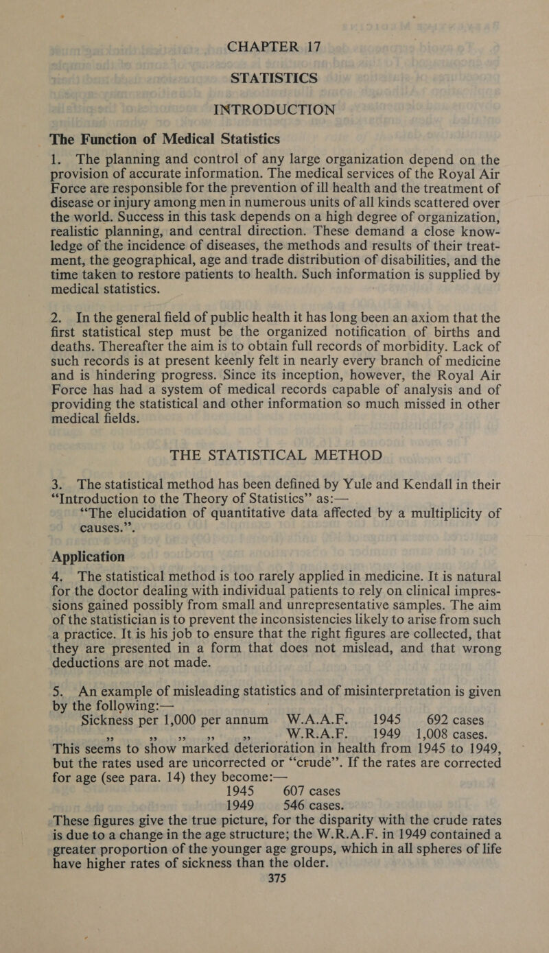 CHAPTER 17 STATISTICS INTRODUCTION The Function of Medical Statistics 1. The planning and control of any large organization depend on the provision of accurate information. The medical services of the Royal Air Force are responsible for the prevention of ill health and the treatment of disease or injury among men in numerous units of all kinds scattered over the world. Success in this task depends on a high degree of organization, realistic planning, and central direction. These demand a close know- ledge of the incidence of diseases, the methods and results of their treat- ment, the geographical, age and trade distribution of disabilities, and the time taken to restore patients to health. Such information i is supplied by medical statistics. 2. Inthe general field of public health it has long been an axiom that the first statistical step must be the organized notification of births and deaths. Thereafter the aim is to obtain full records of morbidity. Lack of such records is at present keenly felt in nearly every branch of medicine and is hindering progress. Since its inception, however, the Royal Air Force has had a system of medical records capable of analysis and of providing the statistical and other information so much missed in other medical fields. THE STATISTICAL METHOD 3. The statistical method has been defined by Yule and Kendall in their ‘Introduction to the Theory of Statistics’’ as:— “The elucidation of quantitative data affected by a multiplicity of causes.” Application 4. The statistical method is too rarely applied in medicine. It is natural for the doctor dealing with individual patients to rely on clinical impres- sions gained possibly from small and unrepresentative samples. The aim of the statistician is to prevent the inconsistencies likely to arise from such a practice. It is his job to ensure that the right figures are collected, that they are presented in a form that does not mislead, and that wrong deductions are not made. 5. Anexample of misleading statistics and of misinterpretation is given by the following:— Sickness per 1,000 per annum W.A.A.F. 1945 692 cases a W.R.A.F. 1949 1,008 cases. This seems to show ‘marked deterioration i in health from 1945 to 1949, but the rates used are uncorrected or “crude”. If the rates are corrected for age (see para. 14) they become:— 1945 607 cases 1949 546 cases. These figures give the true picture, for the disparity with the crude rates is due to a change in the age structure; the W.R.A.F. in 1949 contained a greater proportion of the younger age groups, which in all spheres of life have higher rates of sickness than the older.