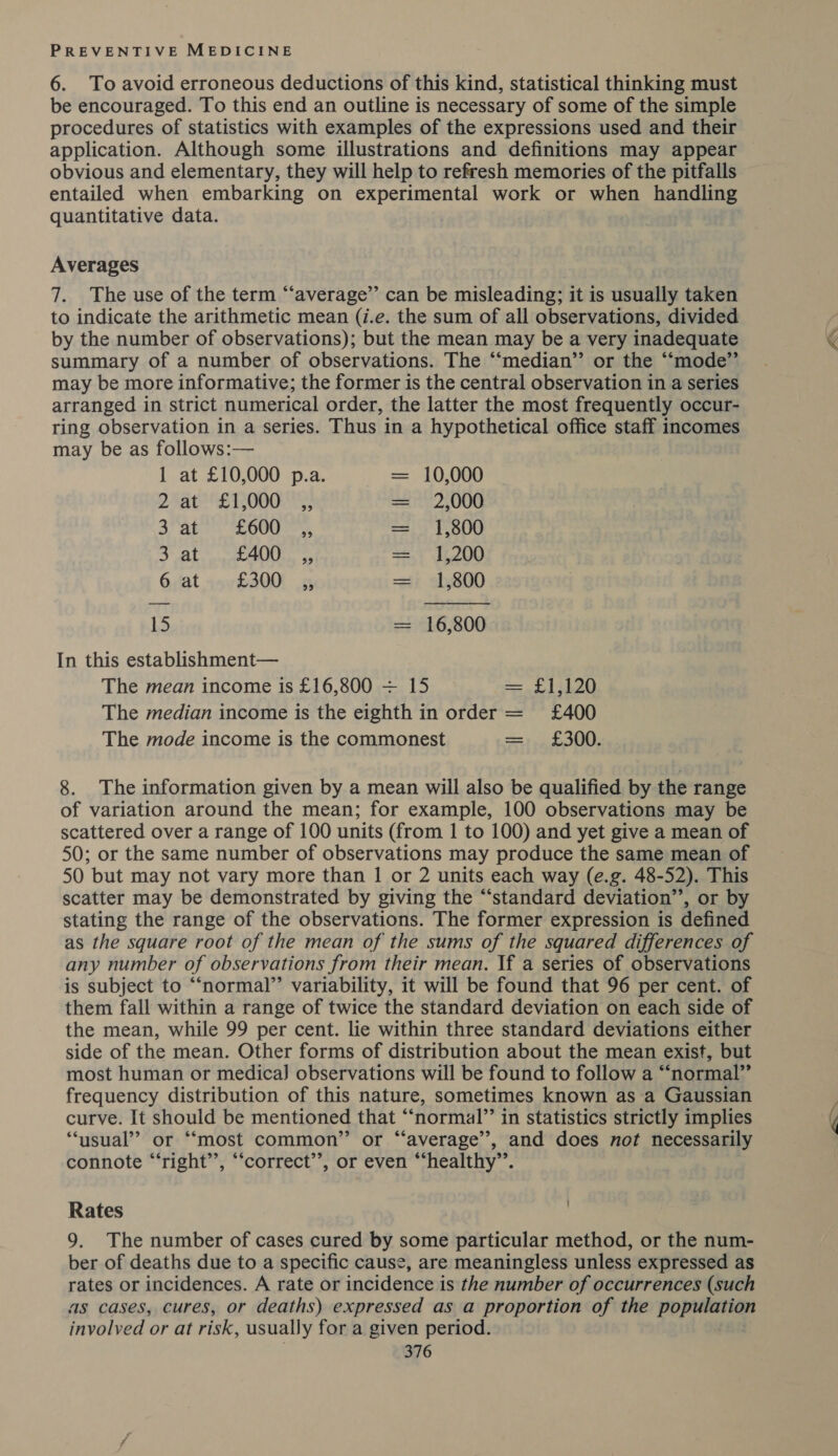 6. To avoid erroneous deductions of this kind, statistical thinking must be encouraged. To this end an outline is necessary of some of the simple procedures of statistics with examples of the expressions used and their application. Although some illustrations and definitions may appear obvious and elementary, they will help to refresh memories of the pitfalls entailed when embarking on experimental work or when handling quantitative data. Averages 7. The use of the term “average” can be misleading; it is usually taken to indicate the arithmetic mean (i.e. the sum of all observations, divided by the number of observations); but the mean may be a very inadequate summary of a number of observations. The “median” or the ““mode”’ may be more informative; the former is the central observation in a series arranged in strict numerical order, the latter the most frequently occur- ring observation in a series. Thus in a hypothetical office staff incomes may be as follows:— 1 at £10,000 p.a. = 10,000 Dra ET DOGS = 2,000 3 at O00 = 1,800 DAL ara Mek. gp = 1,200 6;at yov£300i 15 = &lt;1,800 15 = 16,800 In this establishment— The mean income is £16,800 + 15 £1,120 The median income is the eighth in order = £400 The mode income is the commonest £300. I 8. The information given by a mean will also be qualified by the range of variation around the mean; for example, 100 observations may be scattered over a range of 100 units (from 1 to 100) and yet give a mean of 50; or the same number of observations may produce the same mean of 50 but may not vary more than 1 or 2 units each way (e.g. 48-52). This scatter may be demonstrated by giving the “‘standard deviation”, or by stating the range of the observations. The former expression is defined as the square root of the mean of the sums of the squared differences of any number of observations from their mean. If a series of observations is subject to “normal” variability, it will be found that 96 per cent. of them fall within a range of twice the standard deviation on each side of the mean, while 99 per cent. lie within three standard deviations either side of the mean. Other forms of distribution about the mean exist, but most human or medica] observations will be found to follow a “normal” frequency distribution of this nature, sometimes known as a Gaussian curve. It should be mentioned that “‘normal’’ in statistics strictly implies ‘usual’? or “most common” or “average”, and does not necessarily connote “‘right’’, “‘correct’’, or even “‘healthy”’. Rates 9. The number of cases cured by some particular method, or the num- ber of deaths due to a specific cause, are meaningless unless expressed as rates or incidences. A rate or incidence is the number of occurrences (such as cases, cures, or deaths) expressed as a proportion of the population involved or at risk, usually for a given period.