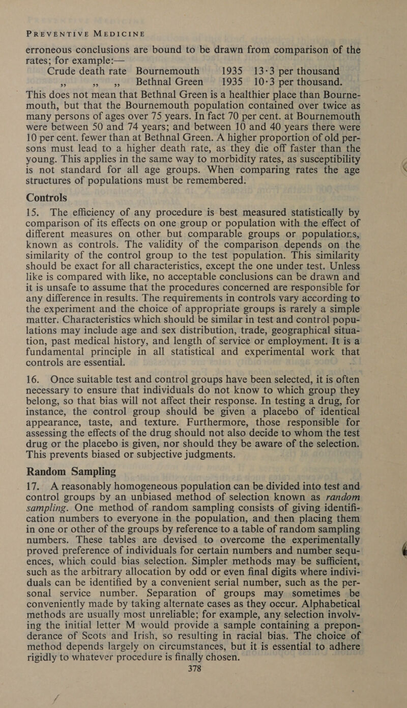 erroneous conclusions are bound to be drawn from comparison of the rates; for example:— Crude death rate Bournemouth 1935 13-3 per thousand é » 5, Bethnal Green 1935 10-3 per thousand. This does not mean that Bethnal Green is a healthier place than Bourne- mouth, but that the Bournemouth population contained over twice as many persons of ages over 75 years. In fact 70 per cent. at Bournemouth were between 50 and 74 years; and between 10 and 40 years there were 10 per cent. fewer than at Bethnal Green. A higher proportion of old per- sons must lead to a higher death rate, as they die off faster than the young. This applies in the same way to morbidity rates, as susceptibility is not standard for all age groups. When comparing rates the age structures of populations must be remembered. Controls 15. The efficiency of any procedure is best measured statistically by comparison of its effects on one group or population with the effect of different measures on other but comparable groups or populations, known as controls. The validity of the comparison depends on the similarity of the control group to the test population. This similarity should be exact for all characteristics, except the one under test. Unless like is compared with like, no acceptable conclusions can be drawn and it is unsafe to assume that the procedures concerned are responsible for any difference in results. The requirements in controls vary according to the experiment and the choice of appropriate groups is rarely a simple matter. Characteristics which should be similar in test and control popu- lations may include age and sex distribution, trade, geographical situa- tion, past medical history, and length of service or employment. It is a fundamental principle in all statistical and experimental work that controls are essential. - 16. Once suitable test and control groups have been selected, it is often necessary to ensure that individuals do not know to which group they belong, so that bias will not affect their response. In testing a drug, for instance, the control group should be given a placebo of identical appearance, taste, and texture. Furthermore, those responsible for assessing the effects of the drug should not also decide to whom the test drug or the placebo is given, nor should they be aware of the selection. This prevents biased or subjective judgments. Random Sampling 17. A reasonably homogeneous population can be divided into test and control groups by an unbiased method of selection known as random sampling. One method of random sampling consists of giving identifi- cation numbers to everyone in the population, and then placing them in one or other of the groups by reference to a table of random sampling numbers. These tables are devised to overcome the experimentally proved preference of individuals for certain numbers and number sequ- ences, which could bias selection. Simpler methods may be sufficient, such as the arbitrary allocation by odd or even final digits where indivi- duals can be identified by a convenient serial number, such as the per- sonal service number. Separation of groups may sometimes be conveniently made by taking alternate cases as they occur. Alphabetical methods are usually most unreliable; for example, any selection involvy- ing the initial letter M would provide a sample containing a prepon- derance of Scots and Irish, so resulting in racial bias. The choice of method depends largely on circumstances, but it is essential to adhere rigidly to whatever procedure is finally chosen.