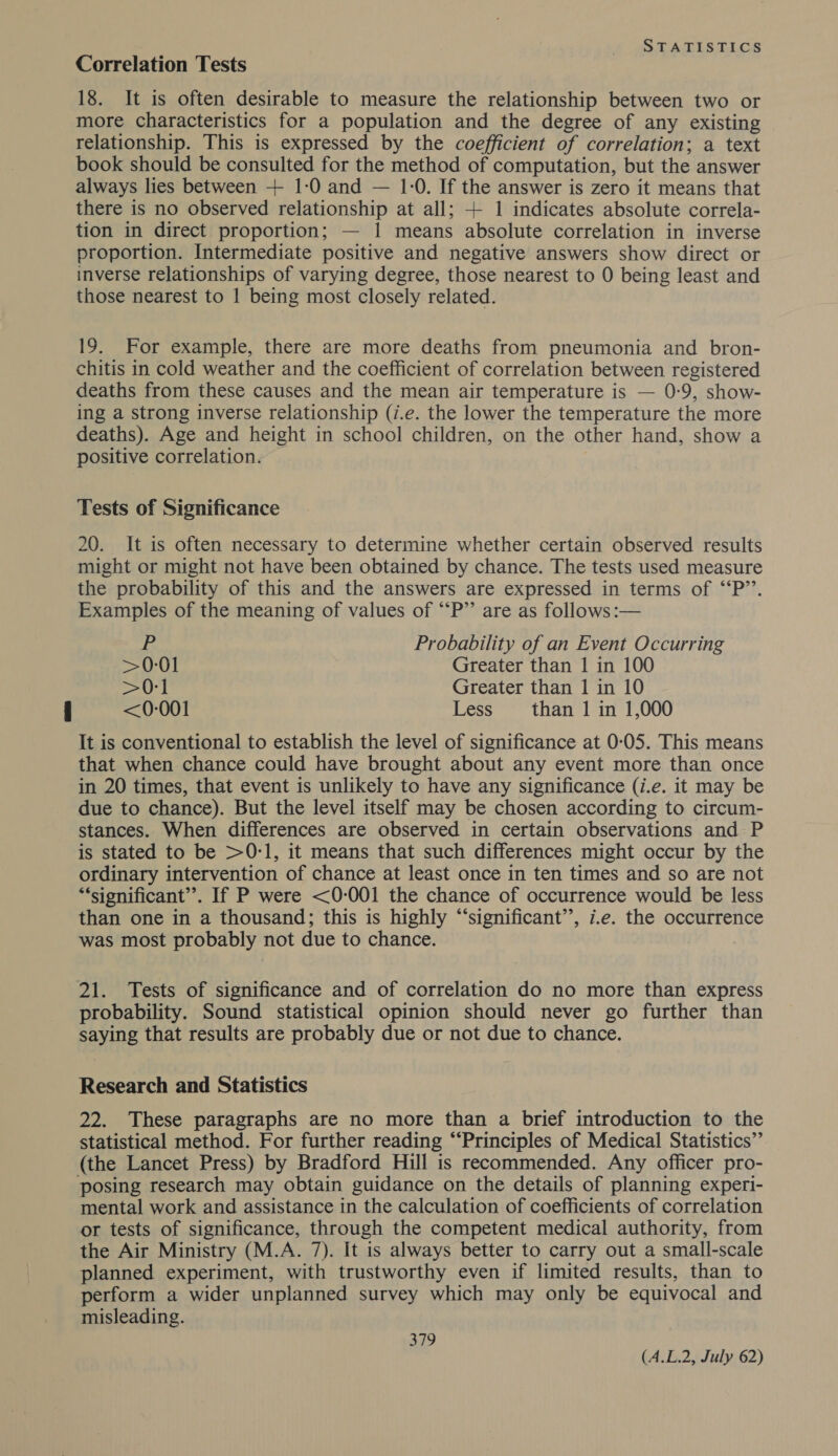 Correlation Tests 18. It is often desirable to measure the relationship between two or more characteristics for a population and the degree of any existing relationship. This is expressed by the coefficient of correlation; a text book should be consulted for the method of computation, but the answer always lies between + 1-0 and — 1-0. If the answer is zero it means that there is no observed relationship at all; + 1 indicates absolute correla- tion in direct proportion; — 1 means absolute correlation in inverse proportion. Intermediate positive and negative answers show direct or inverse relationships of varying degree, those nearest to 0 being least and those nearest to | being most closely related. 19. For example, there are more deaths from pneumonia and bron- chitis in cold weather and the coefficient of correlation between registered deaths from these causes and the mean air temperature is — 0-9, show- ing a strong inverse relationship (i.e. the lower the temperature the more deaths). Age and height in school children, on the other hand, show a positive correlation. 7 Tests of Significance 20. It is often necessary to determine whether certain observed results might or might not have been obtained by chance. The tests used measure the probability of this and the answers are expressed in terms of ‘“‘P’’. Examples of the meaning of values of “‘P”’ are as follows :— yes Probability of an Event Occurring &gt;0-01 Greater than 1 in 100 &gt;0:1 Greater than 1 in 10 &lt;0-001 Less than 1 in 1,000 It is conventional to establish the level of significance at 0-05. This means that when chance could have brought about any event more than once in 20 times, that event is unlikely to have any significance (i.e. it may be due to chance). But the level itself may be chosen according to circum- stances. When differences are observed in certain observations and P is stated to be &gt;0-1, it means that such differences might occur by the ordinary intervention of chance at least once in ten times and so are not “significant”. If P were &lt;0-001 the chance of occurrence would be less than one in a thousand; this is highly “‘significant’’, i.e. the occurrence was most probably not due to chance. 21. Tests of significance and of correlation do no more than express probability. Sound statistical opinion should never go further than saying that results are probably due or not due to chance. Research and Statistics 22. These paragraphs are no more than a brief introduction to the statistical method. For further reading “‘Principles of Medical Statistics”’ (the Lancet Press) by Bradford Hill is recommended. Any officer pro- posing research may obtain guidance on the details of planning experi- mental work and assistance in the calculation of coefficients of correlation or tests of significance, through the competent medical authority, from the Air Ministry (M.A. 7). It is always better to carry out a small-scale planned experiment, with trustworthy even if limited results, than to perform a wider unplanned survey which may only be equivocal and misleading. 379