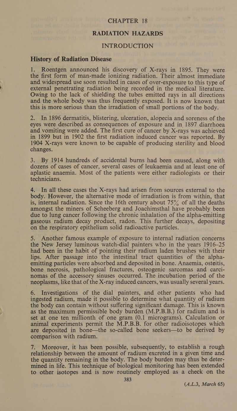 CHAPTER 18 RADIATION HAZARDS INTRODUCTION History of Radiation Disease 1. Roentgen announced his discovery of X-rays in 1895. They were the first form of man-made ionizing radiation. Their almost immediate and widespread use soon resulted in cases of over-exposure to this type of external penetrating radiation being recorded in the medical literature. Owing to the lack of shielding the tubes emitted rays in all directions and the whole body was thus frequently exposed. It is now known that this is more serious than the irradiation of small portions of the body. 2. In 1896 dermatitis, blistering, ulceration, alopecia and soreness of the eyes were described as consequences of exposure and in 1897 diarrhoea and vomiting were added. The first cure of cancer by X-rays was achieved in 1899 but in 1902 the first radiation induced cancer was reported. By 1904 X-rays were known to be capable of producing sterility and blood changes. 3. By 1914 hundreds of accidental burns had been caused, along with dozens of cases of cancer, several cases of leukaemia and at least one of aplastic anaemia. Most of the patients were either radiologists or their technicians. 4. In all these cases the X-rays had arisen from sources external to the body. However, the alternative mode of irradiation is from within, that is, internal radiation. Since the 16th century about 75% of all the deaths amongst the miners of Scheeberg and Joachimsthal have probably been due to lung cancer following the chronic inhalation of the alpha-emitting gaseous radium decay product, radon. This further decays, depositing on the respiratory epithelium solid radioactive particles. 5. Another famous example of exposure to internal radiation concerns the New Jersey luminous watch-dial painters who in the years 1916-25 had been in the habit of pointing their radium laden brushes with their lips. After passage into the intestinal tract quantities of the alpha- emitting particles were absorbed and deposited in bone. Anaemia, osteitis, bone necrosis, pathological fractures, osteogenic sarcomas and carci- nomas of the accessory sinuses occurred. The incubation period of the neoplasms, like that of the X-ray induced cancers, was usually several years. 6. Investigations of the dial painters, and other patients who had ingested radium, made it possible to determine what quantity of radium the body can contain without suffering significant damage. This is known as the maximum permissible body burden (M.P.B.B.) for radium and is set at one ten millionth of one gram (0.1 micrograms). Calculation or animal experiments permit the M.P.B.B. for other radioisotopes which are deposited in bone—the so-called bone seekers—to be derived by comparison with radium. 7. Moreover, it has been possible, subsequently, to establish a rough relationship between the amount of radium excreted in a given time and the quantity remaining in the body. The body burden may thus be deter- mined in life. This technique of biological monitoring has been extended to other isotopes and is now routinely employed as a check on the 383