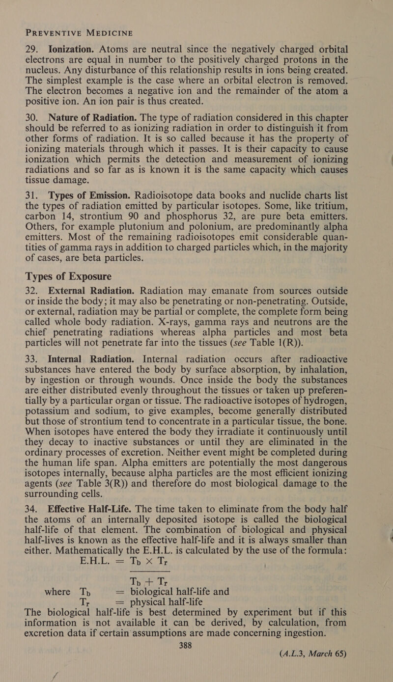 29. Yonization. Atoms are neutral since the negatively charged orbital electrons are equal in number to the positively charged protons in the nucleus. Any disturbance of this relationship results in ions being created. The simplest example is the case where an orbital electron is removed. The electron becomes a negative ion and the remainder of the atom a positive ion. An ion pair is thus created. 30. Nature of Radiation. The type of radiation considered in this chapter should be referred to as ionizing radiation in order to distinguish it from other forms of radiation. It is so called because it has the property of ionizing materials through which it passes. It is their capacity to cause ionization which permits the detection and measurement of ionizing radiations and so far as is known it is the same capacity which causes tissue damage. 31. Types of Emission. Radioisotope data books and nuclide charts list the types of radiation emitted by particular isotopes. Some, like tritium, carbon 14, strontium 90 and phosphorus 32, are pure beta emitters. Others, for example plutonium and polonium, are predominantly alpha emitters. Most of the remaining radioisotopes emit considerable quan- tities of gamma rays in addition to charged particles which, in the majority of cases, are beta particles. Types of Exposure 32. External Radiation. Radiation may emanate from sources outside or inside the body; it may also be penetrating or non-penetrating. Outside, or external, radiation may be partial or complete, the complete form being called whole body radiation. X-rays, gamma rays and neutrons are the chief penetrating radiations whereas alpha particles and most beta particles will not penetrate far into the tissues (see Table 1(R)). 33. Internal Radiation. Internal radiation occurs after radioactive substances have entered the body by surface absorption, by inhalation, by ingestion or through wounds. Once inside the body the substances are either distributed evenly throughout the tissues or taken up preferen- tially by a particular organ or tissue. The radioactive isotopes of hydrogen, potassium and sodium, to give examples, become generally distributed but those of strontium tend to concentrate in a particular tissue, the bone. When isotopes have entered the body they irradiate it continuously until they decay to inactive substances or until they are eliminated in the ordinary processes of excretion. Neither event might be completed during the human life span. Alpha emitters are potentially the most dangerous isotopes internally, because alpha particles are the most efficient ionizing agents (see Table 3(R)) and therefore do most biological damage to the surrounding cells. 34. Effective Half-Life. The time taken to eliminate from the body half the atoms of an internally deposited isotope is called the biological half-life of that element. The combination of biological and physical half-lives is known as the effective half-life and it is always smaller than either. Mathematically the E.H.L. is calculated by the use of the formula: E.H.L. — Ip x Tr Tp we Tr where Th = biological half-life and = physical half-life The biological half-life is best determined by experiment but if this information is not available it can be derived, by calculation, from excretion data if certain assumptions are made concerning ingestion. 388